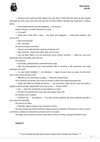 Maya Banks
KGI 09
** Essa tradução foi feita apenas para a leitura dos membros do Talionis. **
34
— Estamos com medo querida. Alegre-nos, por favor? Você não tem ideia do que aquela
chamada fez com o pai. Isso fará com que ele se sinta melhor sabendo que você tem o melhor
apoio.
— Você totalmente fez isso de propósito, — ela acusou.
Raid se afastou, um olhar inocente no rosto.
— Fiz o quê?
— Você sabe muito bem o quê, — ela disse com desgosto. — Você está usando o pai
contra mim.
— Está funcionando?
— Sim. Caramba.
Ele sorriu e beijou sua testa.
— Tome o seu medicamento e durma um pouco, ok?
— Seja como for, irmão mais velho. Mas vai ter troco.
— Isso vai fazer Ryker e eu nos sentirmos muito melhor também, — disse ele, com uma
expressão séria crescendo mais uma vez.
Ela suspirou.
— Concordei, então demita o sentimento de culpa.
— Nós nos preocupamos com você querida. Nós te amamos e não queremos que nada
aconteça com você.
— Eu amo vocês também, — ela devolveu — Agora xô para que eu possa me derrubar
nessa cama. Estou prestes a cair.
— Não até eu ver você tomar a pílula, — disse ele incisivamente.
Para enfatizar seu ponto, ele cruzou os braços e olhou com expectativa para ela.
— Vocês são todos um bando de tiranos, — ela murmurou. Mas ela fez o que ele pediu e
engoliu a pílula amarga, degustando com uma careta. — Pronto. Feliz?
— Sim, — disse ele, inclinando-se para beijá-la na testa.
— Acorde-me quando quem quer que seja chegue aqui, ok?
Ele acenou com a cabeça.
— Prometa-me, — ela apertou. — Eu, pelo menos, gostaria de estar presente quando o
meu futuro for decidido.
Ele revirou os olhos.
— Prometo. Agora coloque o seu traseiro na cama.
Ela não precisou de muito incentivo. Sequer puxou as cobertas. Posicionou o rosto na cama
e enterrou a cabeça no travesseiro suntuoso com um suspiro.
Ao longe, ouviu a porta se fechar atrás dela e fechou os olhos, cansaço tomando conta.
Capítulo 7
 