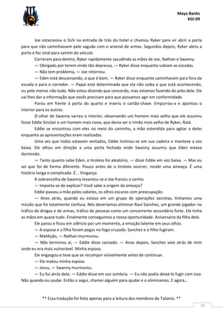 Maya Banks
KGI 09
** Essa tradução foi feita apenas para a leitura dos membros do Talionis. **
35
Joe estacionou o SUV na entrada de trás do hotel e chamou Ryker para vir abrir a porta
para que não caminhassem pelo saguão com o arsenal de armas. Segundos depois, Ryker abriu a
porta e fez sinal para saírem do veículo.
Correram para dentro, Ryker rapidamente sacudindo as mãos de Joe, Nathan e Swanny.
— Obrigado por terem vindo tão depressa, — Ryker disse enquanto subiam as escadas.
— Não tem problema, — Joe retornou.
— Eden está descansando, o que é bom, — Ryker disse enquanto caminhavam para fora da
escada e para o corredor. — Papai está determinado que ela não saiba o que está acontecendo,
ou pelo menos não tudo. Não estou dizendo que concordo, mas estamos fazendo do jeito dele. Ele
vai lhes dar a informação que vocês precisam para que possamos agir em conformidade.
Parou em frente à porta do quarto e inseriu o cartão-chave. Empurrou-a e apontou o
interior para os outros.
O olhar de Swanny varreu o interior, observando um homem mais velho que ele assumiu
fosse Eddie Sinclair e um homem mais novo, que devia ser o irmão mais velho de Ryker, Raid.
Eddie se encontrou com eles no meio do caminho, a mão estendida para agitar a deles
enquanto as apresentações eram realizadas.
Uma vez que todos estavam sentados, Eddie inclinou-se em sua cadeira e manteve a voz
baixa. Ele olhou em direção a uma porta fechada onde Swanny assumiu que Eden estava
dormindo.
— Tanto quanto sabe Eden, o tiroteio foi aleatório, — disse Eddie em voz baixa. — Mas eu
sei que foi de forma diferente. Pouco antes de o tiroteio ocorrer, recebi uma ameaça. É uma
história longa e complicada. É... Vingança.
A sobrancelha de Swanny levantou-se e Joe franziu o cenho.
— Importa-se de explicar? Você sabe a origem da ameaça?
Eddie passou a mão pelos cabelos, os olhos escuros com preocupação.
— Anos atrás, quando eu estava em um grupo de operações secretas, tínhamos uma
missão que foi totalmente confusa. Nós deveríamos eliminar Raul Sanchez, um grande jogador no
tráfico de drogas e de armas, tráfico de pessoas como um concorrente secundário forte. Ele tinha
as mãos em quase tudo. Finalmente conseguimos a nossa oportunidade. Aniversário da filha dele.
Ele parou e ficou em silêncio por um momento, a emoção latente em seus olhos.
— A esposa e a filha foram pegas no fogo cruzado. Sanchez e o filho fugiram.
— Maldição, — Nathan murmurou.
— Não terminou aí, — Eddie disse cansado. — Anos depois, Sanchez veio atrás de mim
onde eu era mais vulnerável. Minha esposa.
Ele engasgou e teve que se recompor visivelmente antes de continuar.
— Ele matou minha esposa.
— Jesus, — Swanny murmurou.
— Eu fui atrás dele, — Eddie disse em voz sombria. — Eu não podia deixá-lo fugir com isso.
Não quando eu soube. Então o segui, chamei alguém para ajudar e o eliminamos. E agora...
 