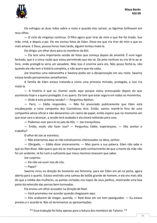 Maya Banks
KGI 09
** Essa tradução foi feita apenas para a leitura dos membros do Talionis. **
36
Ele esfregou as duas mãos sobre o rosto e quando elas saíram, as lágrimas brilhavam em
seus olhos.
— O ciclo de vingança continua. O filho agora quer tirar de mim o que lhe foi tirado. Sua
mãe, irmã, e depois o pai. Ele me enviou fotos de Eden. Disse-me que iria tirar de mim o que eu
mais amava. E Deus, poucas horas mais tarde, alguém tentou matá-la.
Ele dirigiu um olhar duro para os membros da KGI.
— Ela tem uma importante sessão de fotos que começa depois de amanhã. É num lugar
fechado, que é a única razão que estou permitindo que ela vá. De jeito nenhum eu iria tê-la ao ar
livre, onde protegê-la seria um pesadelo. Mas isso é enorme para ela. Não posso fechá-la, não
quando ela não tem a história completa, e não quero que ela saiba.
Joe levantou uma sobrancelha e Swanny podia ver a desaprovação em seu rosto. Swanny
estava tendo pensamentos semelhantes.
A família de Eden estava tratando-a como uma princesa mimada, protegida, e isso iria
matá-la.
— A história é que eu chamei vocês aqui porque estou preocupado depois do que
aconteceu hoje e a quero protegida. E eu quero. Ela tem que estar segura em todos os momentos.
— Onde é esta próxima sessão? — Perguntou Nathan.
— Paris, — Eddie respondeu. — Não foi anunciado publicamente que Eden está
encabeçando a nova campanha dos Cosméticos Aria. Então, vamos mantê-la fora de uma
companhia aérea oficial e não deixaremos um rastro de papel, então espero que no momento em
que esse cara a alcançar, a sessão terá acabado e ela estará voltando para casa.
— Podemos voar para lá no jato da KGI, — Joe tranquilizou.
— Então, vocês vão fazer isso? — Perguntou Eddie, esperançoso. — Vão aceitar o
trabalho?
O olhar de Joe se estreitou.
— Não estaríamos aqui se não estivéssemos interessados na ideia, senhor.
— Obrigado, — Eddie disse sinceramente. — Mas quero a sua palavra. Eden não sabe o
que eu lhes disse. Não quero que ela se machuque pelo conhecimento de que a morte da mãe não
foi um acidente. Já foi ruim o suficiente que meus meninos tivessem que saber.
Joe suspirou.
— Ela não vai ouvir isso de nós.
— Papai?
Swanny virou na direção da hesitante voz feminina, para ver Eden em pé na porta, agora
aberta para o quarto. Estava vestindo uma camisa de botão grande de homem, e ela era mais alta
do que a média das mulheres, as pontas cortadas nos topos de seus joelhos, mostrando uma boa
parte da extensão das pernas bem torneadas.
Ela enviou um olhar acusador na direção de Raid.
— Você prometeu me acordar quando chegassem aqui.
— Eles acabarem de chegar, querida, — Raid disse em um tom apaziguador. — Eu estava
prestes a ir acordá-la. Nós só terminamos as apresentações.
 