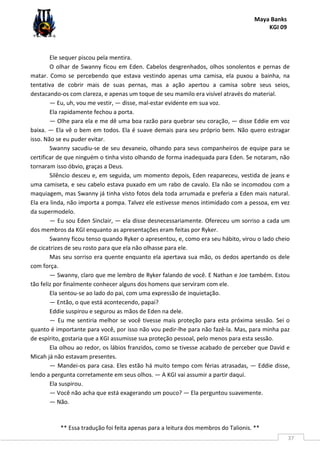 Maya Banks
KGI 09
** Essa tradução foi feita apenas para a leitura dos membros do Talionis. **
37
Ele sequer piscou pela mentira.
O olhar de Swanny ficou em Eden. Cabelos desgrenhados, olhos sonolentos e pernas de
matar. Como se percebendo que estava vestindo apenas uma camisa, ela puxou a bainha, na
tentativa de cobrir mais de suas pernas, mas a ação apertou a camisa sobre seus seios,
destacando-os com clareza, e apenas um toque de seu mamilo era visível através do material.
— Eu, uh, vou me vestir, — disse, mal-estar evidente em sua voz.
Ela rapidamente fechou a porta.
— Olhe para ela e me dê uma boa razão para quebrar seu coração, — disse Eddie em voz
baixa. — Ela vê o bem em todos. Ela é suave demais para seu próprio bem. Não quero estragar
isso. Não se eu puder evitar.
Swanny sacudiu-se de seu devaneio, olhando para seus companheiros de equipe para se
certificar de que ninguém o tinha visto olhando de forma inadequada para Eden. Se notaram, não
tornaram isso óbvio, graças a Deus.
Silêncio desceu e, em seguida, um momento depois, Eden reapareceu, vestida de jeans e
uma camiseta, e seu cabelo estava puxado em um rabo de cavalo. Ela não se incomodou com a
maquiagem, mas Swanny já tinha visto fotos dela toda arrumada e preferia a Eden mais natural.
Ela era linda, não importa a pompa. Talvez ele estivesse menos intimidado com a pessoa, em vez
da supermodelo.
— Eu sou Eden Sinclair, — ela disse desnecessariamente. Ofereceu um sorriso a cada um
dos membros da KGI enquanto as apresentações eram feitas por Ryker.
Swanny ficou tenso quando Ryker o apresentou, e, como era seu hábito, virou o lado cheio
de cicatrizes de seu rosto para que ela não olhasse para ele.
Mas seu sorriso era quente enquanto ela apertava sua mão, os dedos apertando os dele
com força.
— Swanny, claro que me lembro de Ryker falando de você. E Nathan e Joe também. Estou
tão feliz por finalmente conhecer alguns dos homens que serviram com ele.
Ela sentou-se ao lado do pai, com uma expressão de inquietação.
— Então, o que está acontecendo, papai?
Eddie suspirou e segurou as mãos de Eden na dele.
— Eu me sentiria melhor se você tivesse mais proteção para esta próxima sessão. Sei o
quanto é importante para você, por isso não vou pedir-lhe para não fazê-la. Mas, para minha paz
de espírito, gostaria que a KGI assumisse sua proteção pessoal, pelo menos para esta sessão.
Ela olhou ao redor, os lábios franzidos, como se tivesse acabado de perceber que David e
Micah já não estavam presentes.
— Mandei-os para casa. Eles estão há muito tempo com férias atrasadas, — Eddie disse,
lendo a pergunta corretamente em seus olhos. — A KGI vai assumir a partir daqui.
Ela suspirou.
— Você não acha que está exagerando um pouco? — Ela perguntou suavemente.
— Não.
 