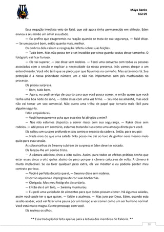 Maya Banks
KGI 09
** Essa tradução foi feita apenas para a leitura dos membros do Talionis. **
38
Essa negação imediata veio de Raid, que até agora tinha permanecido em silêncio. Eden
enviou a seu irmão um olhar assustado.
— Eu prefiro que exageremos na reação quando se trata de sua segurança, — Raid disse.
— Se um pouco é bom, então quanto mais, melhor.
Os ombros dela caíram e resignação refletiu sobre suas feições.
— Tudo bem. Mas não posso ter o set invadido por cinco guarda-costas desse tamanho. O
fotógrafo vai ficar furioso.
— Ele vai superar, — Joe disse sem rodeios. — Terei uma conversa com todas as pessoas
associadas com a sessão e explicar a necessidade da nossa presença. Nós vamos chegar a um
entendimento. Você não terá que se preocupar que fiquemos no caminho. Mas estaremos lá. Sua
proteção é a nossa prioridade número um e não nos importamos com pés machucados no
processo.
Ela piscou surpresa.
— Bom, tudo bem.
— Agora, eu pedi serviço de quarto para que você possa comer, e então quero que você
tenha uma boa noite de sono, — Eddie disse com uma voz firme. — Seu voo sai amanhã, mas você
não vai tomar um voo comercial. Não quero uma trilha de papel que tornaria mais fácil para
alguém segui-la.
Eden empalideceu.
— Você honestamente acha que este tiro foi dirigido a mim?
— Nós não estamos dispostos a correr riscos com sua segurança, — Ryker disse sem
rodeios. — Até prova em contrário, estamos tratando isso como uma ameaça direta para você.
Ela soltou um suspiro profundo e caiu contra o encosto da cadeira. Então, para seu pai:
— Nada mais do que uma salada. Não posso me dar ao luxo de ganhar nem mesmo meio
quilo para essa sessão.
As sobrancelhas de Swanny subiram de surpresa e Eden deve ter notado.
Ela lançou-lhe um sorriso triste.
— A câmara adiciona cinco a oito quilos. Assim, para todos os efeitos práticos tenho que
estar esses cinco a oito quilos abaixo do peso porque a câmera coloca-os de volta. A câmera é
muito implacável. Se eu tiver qualquer peso extra, ela vai mostrar e eu poderia perder meu
contrato por isso.
— Você é perfeita do jeito que é, — Swanny disse sem rodeios.
O sorriso aqueceu e impregnou de cor suas bochechas.
— Obrigada. Mas meu fotógrafo discordaria.
— Então ele é um tolo, — Swanny murmurou.
— Eu pedi uma variedade de alimentos para que todos possam comer. Há algumas saladas,
assim você pode ter o que quiser, — Eddie a acalmou. — Mas juro por Deus, Eden, quando esta
sessão acabar, você vai fazer uma pausa por um tempo e vai comer como um ser humano normal.
Você está muito magra. Eu me preocupo com você.
Ela revirou os olhos.
 