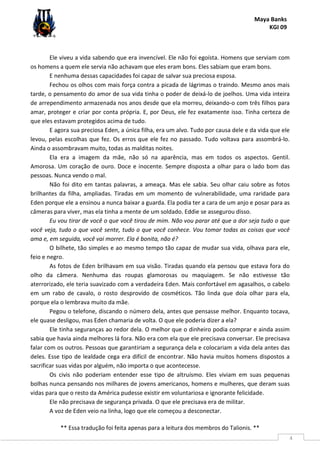 Maya Banks
KGI 09
** Essa tradução foi feita apenas para a leitura dos membros do Talionis. **
4
Ele viveu a vida sabendo que era invencível. Ele não foi egoísta. Homens que serviam com
os homens a quem ele servia não achavam que eles eram bons. Eles sabiam que eram bons.
E nenhuma dessas capacidades foi capaz de salvar sua preciosa esposa.
Fechou os olhos com mais força contra a picada de lágrimas o traindo. Mesmo anos mais
tarde, o pensamento do amor de sua vida tinha o poder de deixá-lo de joelhos. Uma vida inteira
de arrependimento armazenada nos anos desde que ela morreu, deixando-o com três filhos para
amar, proteger e criar por conta própria. E, por Deus, ele fez exatamente isso. Tinha certeza de
que eles estavam protegidos acima de tudo.
E agora sua preciosa Eden, a única filha, era um alvo. Tudo por causa dele e da vida que ele
levou, pelas escolhas que fez. Os erros que ele fez no passado. Tudo voltava para assombrá-lo.
Ainda o assombravam muito, todas as malditas noites.
Ela era a imagem da mãe, não só na aparência, mas em todos os aspectos. Gentil.
Amorosa. Um coração de ouro. Doce e inocente. Sempre disposta a olhar para o lado bom das
pessoas. Nunca vendo o mal.
Não foi dito em tantas palavras, a ameaça. Mas ele sabia. Seu olhar caiu sobre as fotos
brilhantes da filha, ampliadas. Tiradas em um momento de vulnerabilidade, uma raridade para
Eden porque ele a ensinou a nunca baixar a guarda. Ela podia ter a cara de um anjo e posar para as
câmeras para viver, mas ela tinha a mente de um soldado. Eddie se assegurou disso.
Eu vou tirar de você o que você tirou de mim. Não vou parar até que a dor seja tudo o que
você veja, tudo o que você sente, tudo o que você conhece. Vou tomar todas as coisas que você
ama e, em seguida, você vai morrer. Ela é bonita, não é?
O bilhete, tão simples e ao mesmo tempo tão capaz de mudar sua vida, olhava para ele,
feio e negro.
As fotos de Eden brilhavam em sua visão. Tiradas quando ela pensou que estava fora do
olho da câmera. Nenhuma das roupas glamorosas ou maquiagem. Se não estivesse tão
aterrorizado, ele teria suavizado com a verdadeira Eden. Mais confortável em agasalhos, o cabelo
em um rabo de cavalo, o rosto desprovido de cosméticos. Tão linda que doía olhar para ela,
porque ela o lembrava muito da mãe.
Pegou o telefone, discando o número dela, antes que pensasse melhor. Enquanto tocava,
ele quase desligou, mas Eden chamaria de volta. O que ele poderia dizer a ela?
Ele tinha seguranças ao redor dela. O melhor que o dinheiro podia comprar e ainda assim
sabia que havia ainda melhores lá fora. Não era com ela que ele precisava conversar. Ele precisava
falar com os outros. Pessoas que garantiriam a segurança dela e colocariam a vida dela antes das
deles. Esse tipo de lealdade cega era difícil de encontrar. Não havia muitos homens dispostos a
sacrificar suas vidas por alguém, não importa o que acontecesse.
Os civis não poderiam entender esse tipo de altruísmo. Eles viviam em suas pequenas
bolhas nunca pensando nos milhares de jovens americanos, homens e mulheres, que deram suas
vidas para que o resto da América pudesse existir em voluntariosa e ignorante felicidade.
Ele não precisava de segurança privada. O que ele precisava era de militar.
A voz de Eden veio na linha, logo que ele começou a desconectar.
 