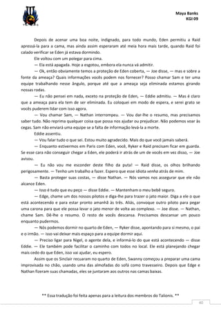 Maya Banks
KGI 09
** Essa tradução foi feita apenas para a leitura dos membros do Talionis. **
40
Depois de acenar uma boa noite, indignado, para todo mundo, Eden permitiu a Raid
apressá-la para a cama, mas ainda assim esperaram até meia hora mais tarde, quando Raid foi
calado verificar se Eden já estava dormindo.
Ele voltou com um polegar para cima.
— Ela está apagada. Hoje a esgotou, embora ela nunca vá admitir.
— Ok, então obviamente temos a proteção de Eden coberta, — Joe disse, — mas e sobre a
fonte da ameaça? Quais informações vocês podem nos fornecer? Posso chamar Sam e ter uma
equipe trabalhando nesse ângulo, porque até que a ameaça seja eliminada estamos girando
nossas rodas.
— Eu não pensei em nada, exceto na proteção de Eden, — Eddie admitiu. — Mas é claro
que a ameaça para ela tem de ser eliminada. Eu coloquei em modo de espera, e serei grato se
vocês puderem lidar com isso agora.
— Vou chamar Sam, — Nathan interrompeu. — Vou dar-lhe o resumo, mas precisamos
saber tudo. Não reprima qualquer coisa que possa nos ajudar ou prejudicar. Não podemos voar às
cegas. Sam não enviará uma equipe se a falta de informação levá-la a morte.
Eddie assentiu.
— Vou falar tudo o que sei. Estou muito agradecido. Mais do que você jamais saberá.
— Enquanto estivermos em Paris com Eden, você, Ryker e Raid precisam ficar em guarda.
Se esse cara não conseguir chegar a Eden, ele poderá ir atrás de um de vocês em vez disso, — Joe
avisou.
— Eu não vou me esconder deste filho da puta! — Raid disse, os olhos brilhando
perigosamente. — Tenho um trabalho a fazer. Espero que esse idiota venha atrás de mim.
— Basta proteger suas costas, — disse Nathan. — Nós vamos nos assegurar que ele não
alcance Eden.
— Isso é tudo que eu peço — disse Eddie. — Mantenham o meu bebê seguro.
— Edge, chame um dos nossos pilotos e diga-lhe para trazer o jato maior. Diga a ele o que
está acontecendo e para estar pronto amanhã às três. Aliás, convoque outro piloto para pegar
uma carona para que ele possa levar o jato menor de volta ao complexo. — Joe disse. — Nathan,
chame Sam. Dê-lhe o resumo. O resto de vocês descansa. Precisamos descansar um pouco
enquanto pudermos.
— Nós podemos dormir no quarto de Eden, — Ryker disse, apontando para si mesmo, o pai
e o irmão. — isso vai deixar mais espaço para a equipe dormir aqui.
— Preciso ligar para Nigel, o agente dela, e informá-lo do que está acontecendo — disse
Eddie. — Ele também pode facilitar o caminho com todos no local. Ele está planejando chegar
mais cedo do que Eden, isso vai ajudar, eu espero.
Assim que os Sinclair recuaram no quarto de Eden, Swanny começou a preparar uma cama
improvisada no chão, usando uma das almofadas do sofá como travesseiro. Depois que Edge e
Nathan fizeram suas chamadas, eles se juntaram aos outros nas camas baixas.
 