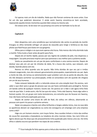Maya Banks
KGI 09
** Essa tradução foi feita apenas para a leitura dos membros do Talionis. **
41
Foi apenas mais um dia de trabalho. Nada que não fizeram centenas de vezes antes. Esse
foi um dia que poderiam descansar. E ainda assim Swanny encontrou-se bem acordado,
repassando aqueles breves momentos quando Eden estava na mesma sala.
Ele estava certo. Só de estar em sua presença era como ser banhado na luz do sol.
Capítulo 8
Eden despertou com uma sonolência que normalmente não sentia no período da manhã.
Enxugou os olhos tentando esfregar um pouco da exaustão para longe e lembrou-se das duas
pílulas que Raid forçou para baixo em sua garganta.
Olhou para o relógio e viu que eram apenas oito horas. Pelo menos não tinha dormido toda
a manhã. Tinha muito a fazer antes de partir para Paris.
Depois de um banho rápido, passou por seu regime de cuidados da pele, mas dispensou a
maquiagem. Sua pele precisava respirar para que parecesse o seu melhor para a próxima sessão.
Vestiu-se casualmente em um par de jeans confortáveis e uma camisa enorme. Depois de
deslizar seus pés em um par de chinelos de dedo, foi a busca dos outros, que estavam, sem
dúvida, fazendo planos sem ela.
Revirou os olhos quando saiu do quarto. Não tinha dúvidas de que seu pai e irmãos
estavam exagerando, mas eles estavam genuinamente preocupados, especialmente seu pai. Após
a morte da mãe, ele tornou-se extremamente super protetor com ela ao ponto do absurdo, mas
ela não desejava aumentar sua preocupação, então só concordava com ele quando ele chegava
em um de seus humores.
Todos estavam bebendo café e a televisão estava em uma estação local. Ela acenou, sem
saber o que dizer para o grupo de pessoas que seu pai havia contratado para protegê-la. Parecia
um bando calmo de qualquer maneira. Exceto Joe. Ele parecia ser o líder e até agora tinha feito
mais do que falar. E ainda assim, não foi Joe que ela notou. Tinha sido Swanny. Havia algo sobre o
homem quieto. Em um grupo com tanta testosterona, era estranho que ela focasse em Swanny,
mas não havia nenhuma explicação para isso.
Depois de aceitar uma xícara de café de Raid, ela voltou em silêncio, observando as
pessoas com quem iria passar a próxima semana.
Skylar era pequena e bonita com olhos brilhantes e longos cabelos loiros, mas no caso dela
as aparências deviam ser enganadoras ou como ela conseguiria um emprego com uma empresa
como a KGI?
Edge era um homem enorme, com traços fortes. Seus ouvidos tinham o início das orelhas
de couve-flor associadas a boxeadores ou lutadores de artes marciais mistas. Seu nariz tinha um
ligeiro desvio que lhe disse que ele provavelmente tinha quebrado pelo menos uma vez. Ele tinha
olhos e cabelos escuros que pendiam nos topos de seus ombros.
 