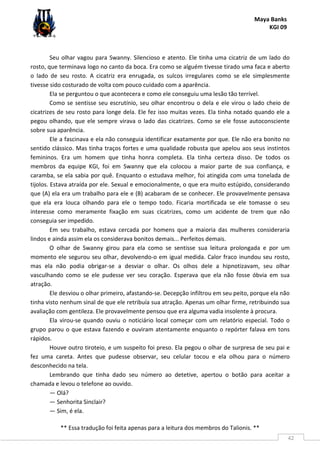 Maya Banks
KGI 09
** Essa tradução foi feita apenas para a leitura dos membros do Talionis. **
42
Seu olhar vagou para Swanny. Silencioso e atento. Ele tinha uma cicatriz de um lado do
rosto, que terminava logo no canto da boca. Era como se alguém tivesse tirado uma faca e aberto
o lado de seu rosto. A cicatriz era enrugada, os sulcos irregulares como se ele simplesmente
tivesse sido costurado de volta com pouco cuidado com a aparência.
Ela se perguntou o que acontecera e como ele conseguiu uma lesão tão terrível.
Como se sentisse seu escrutínio, seu olhar encontrou o dela e ele virou o lado cheio de
cicatrizes de seu rosto para longe dela. Ele fez isso muitas vezes. Ela tinha notado quando ele a
pegou olhando, que ele sempre virava o lado das cicatrizes. Como se ele fosse autoconsciente
sobre sua aparência.
Ele a fascinava e ela não conseguia identificar exatamente por que. Ele não era bonito no
sentido clássico. Mas tinha traços fortes e uma qualidade robusta que apelou aos seus instintos
femininos. Era um homem que tinha honra completa. Ela tinha certeza disso. De todos os
membros da equipe KGI, foi em Swanny que ela colocou a maior parte de sua confiança, e
caramba, se ela sabia por quê. Enquanto o estudava melhor, foi atingida com uma tonelada de
tijolos. Estava atraída por ele. Sexual e emocionalmente, o que era muito estúpido, considerando
que (A) ela era um trabalho para ele e (B) acabaram de se conhecer. Ele provavelmente pensava
que ela era louca olhando para ele o tempo todo. Ficaria mortificada se ele tomasse o seu
interesse como meramente fixação em suas cicatrizes, como um acidente de trem que não
conseguia ser impedido.
Em seu trabalho, estava cercada por homens que a maioria das mulheres consideraria
lindos e ainda assim ela os considerava bonitos demais... Perfeitos demais.
O olhar de Swanny girou para ela como se sentisse sua leitura prolongada e por um
momento ele segurou seu olhar, devolvendo-o em igual medida. Calor fraco inundou seu rosto,
mas ela não podia obrigar-se a desviar o olhar. Os olhos dele a hipnotizavam, seu olhar
vasculhando como se ele pudesse ver seu coração. Esperava que ela não fosse óbvia em sua
atração.
Ele desviou o olhar primeiro, afastando-se. Decepção infiltrou em seu peito, porque ela não
tinha visto nenhum sinal de que ele retribuía sua atração. Apenas um olhar firme, retribuindo sua
avaliação com gentileza. Ele provavelmente pensou que era alguma vadia insolente à procura.
Ela virou-se quando ouviu o noticiário local começar com um relatório especial. Todo o
grupo parou o que estava fazendo e ouviram atentamente enquanto o repórter falava em tons
rápidos.
Houve outro tiroteio, e um suspeito foi preso. Ela pegou o olhar de surpresa de seu pai e
fez uma careta. Antes que pudesse observar, seu celular tocou e ela olhou para o número
desconhecido na tela.
Lembrando que tinha dado seu número ao detetive, apertou o botão para aceitar a
chamada e levou o telefone ao ouvido.
— Olá?
— Senhorita Sinclair?
— Sim, é ela.
 