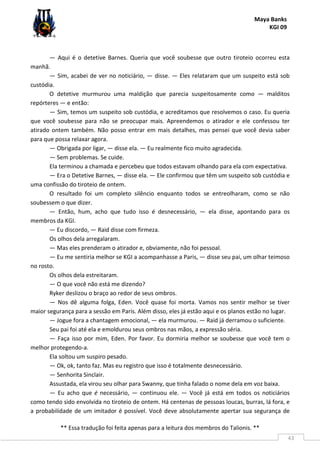 Maya Banks
KGI 09
** Essa tradução foi feita apenas para a leitura dos membros do Talionis. **
43
— Aqui é o detetive Barnes. Queria que você soubesse que outro tiroteio ocorreu esta
manhã.
— Sim, acabei de ver no noticiário, — disse. — Eles relataram que um suspeito está sob
custódia.
O detetive murmurou uma maldição que parecia suspeitosamente como — malditos
repórteres — e então:
— Sim, temos um suspeito sob custódia, e acreditamos que resolvemos o caso. Eu queria
que você soubesse para não se preocupar mais. Apreendemos o atirador e ele confessou ter
atirado ontem também. Não posso entrar em mais detalhes, mas pensei que você devia saber
para que possa relaxar agora.
— Obrigada por ligar, — disse ela. — Eu realmente fico muito agradecida.
— Sem problemas. Se cuide.
Ela terminou a chamada e percebeu que todos estavam olhando para ela com expectativa.
— Era o Detetive Barnes, — disse ela. — Ele confirmou que têm um suspeito sob custódia e
uma confissão do tiroteio de ontem.
O resultado foi um completo silêncio enquanto todos se entreolharam, como se não
soubessem o que dizer.
— Então, hum, acho que tudo isso é desnecessário, — ela disse, apontando para os
membros da KGI.
— Eu discordo, — Raid disse com firmeza.
Os olhos dela arregalaram.
— Mas eles prenderam o atirador e, obviamente, não foi pessoal.
— Eu me sentiria melhor se KGI a acompanhasse a Paris, — disse seu pai, um olhar teimoso
no rosto.
Os olhos dela estreitaram.
— O que você não está me dizendo?
Ryker deslizou o braço ao redor de seus ombros.
— Nos dê alguma folga, Eden. Você quase foi morta. Vamos nos sentir melhor se tiver
maior segurança para a sessão em Paris. Além disso, eles já estão aqui e os planos estão no lugar.
— Jogue fora a chantagem emocional, — ela murmurou. — Raid já derramou o suficiente.
Seu pai foi até ela e emoldurou seus ombros nas mãos, a expressão séria.
— Faça isso por mim, Eden. Por favor. Eu dormiria melhor se soubesse que você tem o
melhor protegendo-a.
Ela soltou um suspiro pesado.
— Ok, ok, tanto faz. Mas eu registro que isso é totalmente desnecessário.
— Senhorita Sinclair.
Assustada, ela virou seu olhar para Swanny, que tinha falado o nome dela em voz baixa.
— Eu acho que é necessário, — continuou ele. — Você já está em todos os noticiários
como tendo sido envolvida no tiroteio de ontem. Há centenas de pessoas loucas, burras, lá fora, e
a probabilidade de um imitador é possível. Você deve absolutamente apertar sua segurança de
 