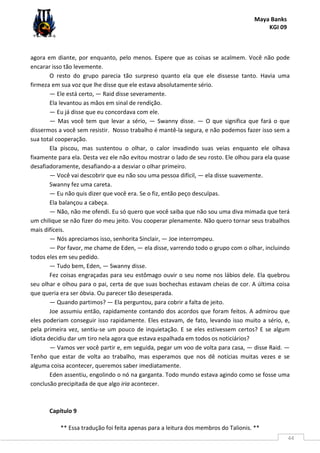 Maya Banks
KGI 09
** Essa tradução foi feita apenas para a leitura dos membros do Talionis. **
44
agora em diante, por enquanto, pelo menos. Espere que as coisas se acalmem. Você não pode
encarar isso tão levemente.
O resto do grupo parecia tão surpreso quanto ela que ele dissesse tanto. Havia uma
firmeza em sua voz que lhe disse que ele estava absolutamente sério.
— Ele está certo, — Raid disse severamente.
Ela levantou as mãos em sinal de rendição.
— Eu já disse que eu concordava com ele.
— Mas você tem que levar a sério, — Swanny disse. — O que significa que fará o que
dissermos a você sem resistir. Nosso trabalho é mantê-la segura, e não podemos fazer isso sem a
sua total cooperação.
Ela piscou, mas sustentou o olhar, o calor invadindo suas veias enquanto ele olhava
fixamente para ela. Desta vez ele não evitou mostrar o lado de seu rosto. Ele olhou para ela quase
desafiadoramente, desafiando-a a desviar o olhar primeiro.
— Você vai descobrir que eu não sou uma pessoa difícil, — ela disse suavemente.
Swanny fez uma careta.
— Eu não quis dizer que você era. Se o fiz, então peço desculpas.
Ela balançou a cabeça.
— Não, não me ofendi. Eu só quero que você saiba que não sou uma diva mimada que terá
um chilique se não fizer do meu jeito. Vou cooperar plenamente. Não quero tornar seus trabalhos
mais difíceis.
— Nós apreciamos isso, senhorita Sinclair, — Joe interrompeu.
— Por favor, me chame de Eden, — ela disse, varrendo todo o grupo com o olhar, incluindo
todos eles em seu pedido.
— Tudo bem, Eden, — Swanny disse.
Fez coisas engraçadas para seu estômago ouvir o seu nome nos lábios dele. Ela quebrou
seu olhar e olhou para o pai, certa de que suas bochechas estavam cheias de cor. A última coisa
que queria era ser óbvia. Ou parecer tão desesperada.
— Quando partimos? — Ela perguntou, para cobrir a falta de jeito.
Joe assumiu então, rapidamente contando dos acordos que foram feitos. A admirou que
eles poderiam conseguir isso rapidamente. Eles estavam, de fato, levando isso muito a sério, e,
pela primeira vez, sentiu-se um pouco de inquietação. E se eles estivessem certos? E se algum
idiota decidiu dar um tiro nela agora que estava espalhada em todos os noticiários?
— Vamos ver você partir e, em seguida, pegar um voo de volta para casa, — disse Raid. —
Tenho que estar de volta ao trabalho, mas esperamos que nos dê notícias muitas vezes e se
alguma coisa acontecer, queremos saber imediatamente.
Eden assentiu, engolindo o nó na garganta. Todo mundo estava agindo como se fosse uma
conclusão precipitada de que algo iria acontecer.
Capítulo 9
 