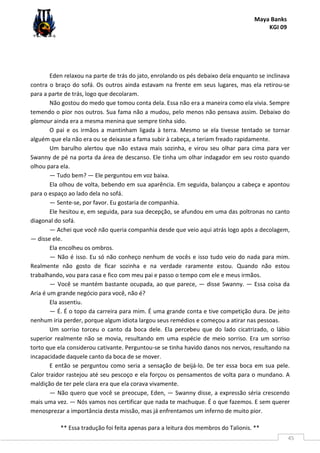 Maya Banks
KGI 09
** Essa tradução foi feita apenas para a leitura dos membros do Talionis. **
45
Eden relaxou na parte de trás do jato, enrolando os pés debaixo dela enquanto se inclinava
contra o braço do sofá. Os outros ainda estavam na frente em seus lugares, mas ela retirou-se
para a parte de trás, logo que decolaram.
Não gostou do medo que tomou conta dela. Essa não era a maneira como ela vivia. Sempre
temendo o pior nos outros. Sua fama não a mudou, pelo menos não pensava assim. Debaixo do
glamour ainda era a mesma menina que sempre tinha sido.
O pai e os irmãos a mantinham ligada à terra. Mesmo se ela tivesse tentado se tornar
alguém que ela não era ou se deixasse a fama subir à cabeça, a teriam freado rapidamente.
Um barulho alertou que não estava mais sozinha, e virou seu olhar para cima para ver
Swanny de pé na porta da área de descanso. Ele tinha um olhar indagador em seu rosto quando
olhou para ela.
— Tudo bem? — Ele perguntou em voz baixa.
Ela olhou de volta, bebendo em sua aparência. Em seguida, balançou a cabeça e apontou
para o espaço ao lado dela no sofá.
— Sente-se, por favor. Eu gostaria de companhia.
Ele hesitou e, em seguida, para sua decepção, se afundou em uma das poltronas no canto
diagonal do sofá.
— Achei que você não queria companhia desde que veio aqui atrás logo após a decolagem,
— disse ele.
Ela encolheu os ombros.
— Não é isso. Eu só não conheço nenhum de vocês e isso tudo veio do nada para mim.
Realmente não gosto de ficar sozinha e na verdade raramente estou. Quando não estou
trabalhando, vou para casa e fico com meu pai e passo o tempo com ele e meus irmãos.
— Você se mantém bastante ocupada, ao que parece, — disse Swanny. — Essa coisa da
Aria é um grande negócio para você, não é?
Ela assentiu.
— É. É o topo da carreira para mim. É uma grande conta e tive competição dura. De jeito
nenhum iria perder, porque algum idiota largou seus remédios e começou a atirar nas pessoas.
Um sorriso torceu o canto da boca dele. Ela percebeu que do lado cicatrizado, o lábio
superior realmente não se movia, resultando em uma espécie de meio sorriso. Era um sorriso
torto que ela considerou cativante. Perguntou-se se tinha havido danos nos nervos, resultando na
incapacidade daquele canto da boca de se mover.
E então se perguntou como seria a sensação de beijá-lo. De ter essa boca em sua pele.
Calor traidor rastejou até seu pescoço e ela forçou os pensamentos de volta para o mundano. A
maldição de ter pele clara era que ela corava vivamente.
— Não quero que você se preocupe, Eden, — Swanny disse, a expressão séria crescendo
mais uma vez. — Nós vamos nos certificar que nada te machuque. É o que fazemos. E sem querer
menosprezar a importância desta missão, mas já enfrentamos um inferno de muito pior.
 