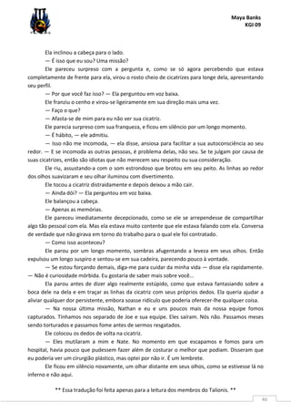 Maya Banks
KGI 09
** Essa tradução foi feita apenas para a leitura dos membros do Talionis. **
46
Ela inclinou a cabeça para o lado.
— É isso que eu sou? Uma missão?
Ele pareceu surpreso com a pergunta e, como se só agora percebendo que estava
completamente de frente para ela, virou o rosto cheio de cicatrizes para longe dela, apresentando
seu perfil.
— Por que você faz isso? — Ela perguntou em voz baixa.
Ele franziu o cenho e virou-se ligeiramente em sua direção mais uma vez.
— Faço o que?
— Afasta-se de mim para eu não ver sua cicatriz.
Ele parecia surpreso com sua franqueza, e ficou em silêncio por um longo momento.
— É hábito, — ele admitiu.
— Isso não me incomoda, — ela disse, ansiosa para facilitar a sua autoconsciência ao seu
redor. — E se incomoda as outras pessoas, é problema delas, não seu. Se te julgam por causa de
suas cicatrizes, então são idiotas que não merecem seu respeito ou sua consideração.
Ele riu, assustando-a com o som estrondoso que brotou em seu peito. As linhas ao redor
dos olhos suavizaram e seu olhar iluminou com divertimento.
Ele tocou a cicatriz distraidamente e depois deixou a mão cair.
— Ainda dói? — Ela perguntou em voz baixa.
Ele balançou a cabeça.
— Apenas as memórias.
Ele pareceu imediatamente decepcionado, como se ele se arrependesse de compartilhar
algo tão pessoal com ela. Mas ela estava muito contente que ele estava falando com ela. Conversa
de verdade que não girava em torno do trabalho para o qual ele foi contratado.
— Como isso aconteceu?
Ele parou por um longo momento, sombras afugentando a leveza em seus olhos. Então
expulsou um longo suspiro e sentou-se em sua cadeira, parecendo pouco à vontade.
— Se estou forçando demais, diga-me para cuidar da minha vida — disse ela rapidamente.
— Não é curiosidade mórbida. Eu gostaria de saber mais sobre você...
Ela parou antes de dizer algo realmente estúpido, como que estava fantasiando sobre a
boca dele na dela e em traçar as linhas da cicatriz com seus próprios dedos. Ela queria ajudar a
aliviar qualquer dor persistente, embora soasse ridículo que poderia oferecer-lhe qualquer coisa.
— Na nossa última missão, Nathan e eu e uns poucos mais da nossa equipe fomos
capturados. Tínhamos nos separado de Joe e sua equipe. Eles saíram. Nós não. Passamos meses
sendo torturados e passamos fome antes de sermos resgatados.
Ele colocou os dedos de volta na cicatriz.
— Eles mutilaram a mim e Nate. No momento em que escapamos e fomos para um
hospital, havia pouco que pudessem fazer além de costurar o melhor que podiam. Disseram que
eu poderia ver um cirurgião plástico, mas optei por não ir. É um lembrete.
Ele ficou em silêncio novamente, um olhar distante em seus olhos, como se estivesse lá no
inferno e não aqui.
 