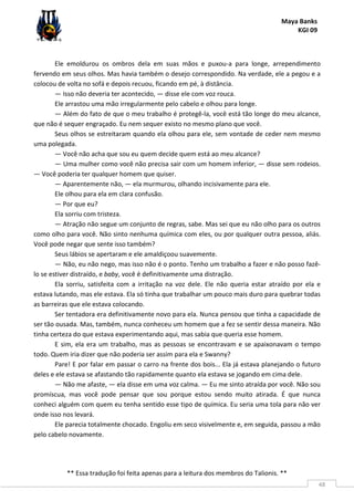 Maya Banks
KGI 09
** Essa tradução foi feita apenas para a leitura dos membros do Talionis. **
48
Ele emoldurou os ombros dela em suas mãos e puxou-a para longe, arrependimento
fervendo em seus olhos. Mas havia também o desejo correspondido. Na verdade, ele a pegou e a
colocou de volta no sofá e depois recuou, ficando em pé, à distância.
— Isso não deveria ter acontecido, — disse ele com voz rouca.
Ele arrastou uma mão irregularmente pelo cabelo e olhou para longe.
— Além do fato de que o meu trabalho é protegê-la, você está tão longe do meu alcance,
que não é sequer engraçado. Eu nem sequer existo no mesmo plano que você.
Seus olhos se estreitaram quando ela olhou para ele, sem vontade de ceder nem mesmo
uma polegada.
— Você não acha que sou eu quem decide quem está ao meu alcance?
— Uma mulher como você não precisa sair com um homem inferior, — disse sem rodeios.
— Você poderia ter qualquer homem que quiser.
— Aparentemente não, — ela murmurou, olhando incisivamente para ele.
Ele olhou para ela em clara confusão.
— Por que eu?
Ela sorriu com tristeza.
— Atração não segue um conjunto de regras, sabe. Mas sei que eu não olho para os outros
como olho para você. Não sinto nenhuma química com eles, ou por qualquer outra pessoa, aliás.
Você pode negar que sente isso também?
Seus lábios se apertaram e ele amaldiçoou suavemente.
— Não, eu não nego, mas isso não é o ponto. Tenho um trabalho a fazer e não posso fazê-
lo se estiver distraído, e baby, você é definitivamente uma distração.
Ela sorriu, satisfeita com a irritação na voz dele. Ele não queria estar atraído por ela e
estava lutando, mas ele estava. Ela só tinha que trabalhar um pouco mais duro para quebrar todas
as barreiras que ele estava colocando.
Ser tentadora era definitivamente novo para ela. Nunca pensou que tinha a capacidade de
ser tão ousada. Mas, também, nunca conheceu um homem que a fez se sentir dessa maneira. Não
tinha certeza do que estava experimentando aqui, mas sabia que queria esse homem.
E sim, ela era um trabalho, mas as pessoas se encontravam e se apaixonavam o tempo
todo. Quem iria dizer que não poderia ser assim para ela e Swanny?
Pare! E por falar em passar o carro na frente dos bois... Ela já estava planejando o futuro
deles e ele estava se afastando tão rapidamente quanto ela estava se jogando em cima dele.
— Não me afaste, — ela disse em uma voz calma. — Eu me sinto atraída por você. Não sou
promíscua, mas você pode pensar que sou porque estou sendo muito atirada. É que nunca
conheci alguém com quem eu tenha sentido esse tipo de química. Eu seria uma tola para não ver
onde isso nos levará.
Ele parecia totalmente chocado. Engoliu em seco visivelmente e, em seguida, passou a mão
pelo cabelo novamente.
 