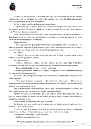 Maya Banks
KGI 09
** Essa tradução foi feita apenas para a leitura dos membros do Talionis. **
49
— Jesus, — ele murmurou. — a mulher mais linda do mundo acha que eu sou bonito e
estou dizendo a ela que não posso me envolver. Ou preciso de um exame de cabeça ou preciso ter
certeza de que minhas bolas ainda estão presas.
Ela riu, os lábios transformando-se em um sorriso largo.
— Apenas algo para se pensar. Nós vamos passar muito tempo juntos. Só quero que você
me prometa que não vai começar a evitar-me. Eu gosto de você. Eu me sinto confortável com
você. Muito mais do que com os outros.
— Eu particularmente não quero ter o meu coração partido, — disse ele secamente. —
Quando você seguir em frente e o trabalho estiver terminado, eu só tenho que esquecê-la e seguir
em frente como se nada tivesse acontecido?
Sua testa franziu.
— É isso que você acha que vou fazer? Quebrar seu coração? Eu estava pensando que seria
você que quebraria meu coração. Mas estamos muito à frente de nós mesmos aqui. Eu só quero a
sua promessa de que não vai tentar me evitar ao longo dos próximos dias.
Ele suspirou.
— Está bem, eu prometo. Mas ainda acho que você é louca e quando voltar a seus
sentidos, vai pensar que perdeu a cabeça.
Ela revirou os olhos.
— Você não pode jogar a culpa na situação ou pensar que tenho algum tipo de complexo
de salvador por você. Há três outros caras em sua equipe e não sinto nada por nenhum deles.
— Bem, muito obrigado, por isso, — Swanny murmurou.
— Você vai, pelo menos, vir sentar-se comigo? — Perguntou. — Nós ainda temos um longo
voo e eu gostaria de sua companhia.
Ele parecia lutar consigo mesmo sobre o pedido simples, e então cedeu e deslizou para o
sofá ao lado dela.
— Você deve descansar um pouco, — disse ele com a voz rouca. — Olhei para sua
programação e está completamente ocupada para os próximos dias. Não sei como você consegue
trabalhar essa quantidade de horas.
Sem pedir permissão, ela se aconchegou ao lado dele e enrolou o braço em sua cintura. Ele
ficou imóvel, o corpo todo vibrando com a tensão, mas não se afastou.
Por fim, enrolou cuidadosamente o braço em volta da cintura dela, ancorando-a ao seu
lado. Ela deixou escapar um suspiro de felicidade e encostou o rosto no peito dele, enfiando a
cabeça logo abaixo do queixo.
— Vou descansar melhor com você aqui, — disse ela.
Ele brincou com uma mecha de seu cabelo com os dedos antes de deixá-los cair e
descansar a mão em seu quadril.
O calor do corpo dele alagou o dela, fazendo-a sentir-se quente e contente. Ela bocejou
amplamente e fechou os olhos, aconchegando-se um pouco mais em seu abraço.
— Você me faz sentir segura, — ela murmurou.
— Você está segura comigo, Eden.
 
