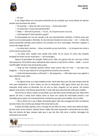 Maya Banks
KGI 09
** Essa tradução foi feita apenas para a leitura dos membros do Talionis. **
5
— Oi, pai!
A voz alegre bateu em uma parte profunda do seu coração, que nunca deixou de apertar
sempre que ela estava por perto.
— Oi, querida, — disse ele com a voz rouca. — Como você está?
— Eu estou bem. O que está acontecendo?
— Nada, — disse ele às pressas. — Eu só... Eu só queria ouvir a sua voz.
— Está tudo bem? Você está bem, papai?
A preocupação em sua voz sacudiu-o de seus pensamentos sombrios. A última coisa que
queria era ela preocupada e distraída. Se ela estivesse focada em outra coisa — ele — então não
estaria prestando atenção como deveria. Ela cometeu um erro. Escorregou. Permitiu a alguém a
chance de chegar até ela.
— Eu estou bem, menina, — disse, tornando sua voz mais forte. — Eu só queria ver como a
minha menina estava indo.
— Eu estou bem. Acabei uma sessão esta tarde. Se eu nunca vir outro cão inquieto
estúpido em breve vai ser muito bom, — ela resmungou.
Apesar da gravidade da situação, Eddie sorriu. Não. Sua garota não era uma que irritava
cães pequenos. Ela preferia estar rodeada de cães maiores e mais fortes. O dela — bebê — era um
mastiff Inglês1 de bem mais de duzentos quilos.
— King vai ficar chateado quando cheirar esses outros cães em mim, — ela disse com
desgosto. — Vou ter que suborná-lo com guloseimas durante uma semana.
— Você está descansando o suficiente? — Ele perguntou. — Não deixe que o seu agente a
faça trabalhar tanto, Eden.
Ela riu.
— Se alguma coisa, eu o faço trabalha muito. Você sabe disso, pai. Ele está sempre atrás de
mim para desacelerar. E bem, talvez um dia eu desacelere. Mas agora tenho que dar duro,
enquanto ainda estou na demanda. Em um ano ou dois, ninguém vai me querer. Há sempre
alguém mais jovem, mais bonita aparecendo. E você sabe que estou ficando velha para modelo.
Ele revirou os olhos e soltou um grunhido. Isso não fazia muito sentido para ele. Eden tinha
apenas 24 anos e ainda assim falava como se fosse um cavalo de meia-idade prestes a ser
mandado para o pasto. Ela constantemente o lembrava que para uma modelo, ela era velha.
— Oh ei, deixe-me ir, pai. É Ryker chamando agora. Nós não conseguimos falar no telefone
durante todo o dia e tenho que desejar feliz aniversário a ele.
O peito de Eddie apertou com a menção de seu filho do meio. Irmão mais velho de Eden.
Os dois eram muito íntimos. Sempre foram. Eddie não tinha esquecido o aniversário de seu filho.
Mas ele desistiu de ligar, porque sabia que o que ele diria não seria a melhor mensagem de
aniversário do mundo.
1 Mastiff é uma raça canina oriunda do Reino Unido. De origem antiga, vê-se desenhos egípcios com estes caninos
datados de 3000 a.C.
 