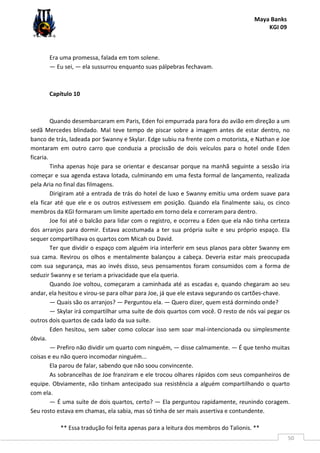 Maya Banks
KGI 09
** Essa tradução foi feita apenas para a leitura dos membros do Talionis. **
50
Era uma promessa, falada em tom solene.
— Eu sei, — ela sussurrou enquanto suas pálpebras fechavam.
Capítulo 10
Quando desembarcaram em Paris, Eden foi empurrada para fora do avião em direção a um
sedã Mercedes blindado. Mal teve tempo de piscar sobre a imagem antes de estar dentro, no
banco de trás, ladeada por Swanny e Skylar. Edge subiu na frente com o motorista, e Nathan e Joe
montaram em outro carro que conduzia a procissão de dois veículos para o hotel onde Eden
ficaria.
Tinha apenas hoje para se orientar e descansar porque na manhã seguinte a sessão iria
começar e sua agenda estava lotada, culminando em uma festa formal de lançamento, realizada
pela Aria no final das filmagens.
Dirigiram até a entrada de trás do hotel de luxo e Swanny emitiu uma ordem suave para
ela ficar até que ele e os outros estivessem em posição. Quando ela finalmente saiu, os cinco
membros da KGI formaram um limite apertado em torno dela e correram para dentro.
Joe foi até o balcão para lidar com o registro, e ocorreu a Eden que ela não tinha certeza
dos arranjos para dormir. Estava acostumada a ter sua própria suíte e seu próprio espaço. Ela
sequer compartilhava os quartos com Micah ou David.
Ter que dividir o espaço com alguém iria interferir em seus planos para obter Swanny em
sua cama. Revirou os olhos e mentalmente balançou a cabeça. Deveria estar mais preocupada
com sua segurança, mas ao invés disso, seus pensamentos foram consumidos com a forma de
seduzir Swanny e se teriam a privacidade que ela queria.
Quando Joe voltou, começaram a caminhada até as escadas e, quando chegaram ao seu
andar, ela hesitou e virou-se para olhar para Joe, já que ele estava segurando os cartões-chave.
— Quais são os arranjos? — Perguntou ela. — Quero dizer, quem está dormindo onde?
— Skylar irá compartilhar uma suíte de dois quartos com você. O resto de nós vai pegar os
outros dois quartos de cada lado da sua suíte.
Eden hesitou, sem saber como colocar isso sem soar mal-intencionada ou simplesmente
óbvia.
— Prefiro não dividir um quarto com ninguém, — disse calmamente. — É que tenho muitas
coisas e eu não quero incomodar ninguém...
Ela parou de falar, sabendo que não soou convincente.
As sobrancelhas de Joe franziram e ele trocou olhares rápidos com seus companheiros de
equipe. Obviamente, não tinham antecipado sua resistência a alguém compartilhando o quarto
com ela.
— É uma suíte de dois quartos, certo? — Ela perguntou rapidamente, reunindo coragem.
Seu rosto estava em chamas, ela sabia, mas só tinha de ser mais assertiva e contundente.
 