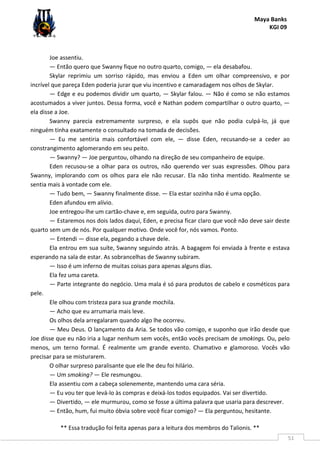 Maya Banks
KGI 09
** Essa tradução foi feita apenas para a leitura dos membros do Talionis. **
51
Joe assentiu.
— Então quero que Swanny fique no outro quarto, comigo, — ela desabafou.
Skylar reprimiu um sorriso rápido, mas enviou a Eden um olhar compreensivo, e por
incrível que pareça Eden poderia jurar que viu incentivo e camaradagem nos olhos de Skylar.
— Edge e eu podemos dividir um quarto, — Skylar falou. — Não é como se não estamos
acostumados a viver juntos. Dessa forma, você e Nathan podem compartilhar o outro quarto, —
ela disse a Joe.
Swanny parecia extremamente surpreso, e ela supôs que não podia culpá-lo, já que
ninguém tinha exatamente o consultado na tomada de decisões.
— Eu me sentiria mais confortável com ele, — disse Eden, recusando-se a ceder ao
constrangimento aglomerando em seu peito.
— Swanny? — Joe perguntou, olhando na direção de seu companheiro de equipe.
Eden recusou-se a olhar para os outros, não querendo ver suas expressões. Olhou para
Swanny, implorando com os olhos para ele não recusar. Ela não tinha mentido. Realmente se
sentia mais à vontade com ele.
— Tudo bem, — Swanny finalmente disse. — Ela estar sozinha não é uma opção.
Eden afundou em alívio.
Joe entregou-lhe um cartão-chave e, em seguida, outro para Swanny.
— Estaremos nos dois lados daqui, Eden, e precisa ficar claro que você não deve sair deste
quarto sem um de nós. Por qualquer motivo. Onde você for, nós vamos. Ponto.
— Entendi — disse ela, pegando a chave dele.
Ela entrou em sua suíte, Swanny seguindo atrás. A bagagem foi enviada à frente e estava
esperando na sala de estar. As sobrancelhas de Swanny subiram.
— Isso é um inferno de muitas coisas para apenas alguns dias.
Ela fez uma careta.
— Parte integrante do negócio. Uma mala é só para produtos de cabelo e cosméticos para
pele.
Ele olhou com tristeza para sua grande mochila.
— Acho que eu arrumaria mais leve.
Os olhos dela arregalaram quando algo lhe ocorreu.
— Meu Deus. O lançamento da Aria. Se todos vão comigo, e suponho que irão desde que
Joe disse que eu não iria a lugar nenhum sem vocês, então vocês precisam de smokings. Ou, pelo
menos, um terno formal. É realmente um grande evento. Chamativo e glamoroso. Vocês vão
precisar para se misturarem.
O olhar surpreso paralisante que ele lhe deu foi hilário.
— Um smoking? — Ele resmungou.
Ela assentiu com a cabeça solenemente, mantendo uma cara séria.
— Eu vou ter que levá-lo às compras e deixá-los todos equipados. Vai ser divertido.
— Divertido, — ele murmurou, como se fosse a última palavra que usaria para descrever.
— Então, hum, fui muito óbvia sobre você ficar comigo? — Ela perguntou, hesitante.
 