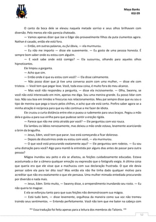 Maya Banks
KGI 09
** Essa tradução foi feita apenas para a leitura dos membros do Talionis. **
52
O canto da boca dele se elevou naquela metade sorriso e seus olhos brilhavam com
diversão. Pelo menos ele não parecia chateado.
— Vamos apenas dizer que Joe e Edge são provavelmente filhos da puta ciumentos agora.
Nathan é casado, então ele está fora.
— Então, em outras palavras, eu fui óbvia, — ela murmurou.
— Eu não me importo — disse ele suavemente. — Eu gosto de uma pessoa honesta. É
sempre bom saber onde eu estou com alguém.
— E você sabe onde está comigo? — Ela sussurrou, olhando para aqueles olhos
hipnotizantes.
Ele limpou a garganta.
— Acho que sim.
— Então onde é que eu estou com você? — Ela disse calmamente.
— Não posso dizer que já tive uma conversa assim com uma mulher, — disse ele com
tristeza. — Você tem que pegar leve. Você, toda essa coisa, é muito fora do meu alcance.
— Mas você não respondeu a pergunta, — disse ela incisivamente. — Olha, Swanny, se
você não está interessado em mim, apenas me diga. Sou uma menina grande. Eu posso lidar com
isso. Não sou boa em timidez e frescuras nos relacionamentos. Meu pai sempre disse que eu sou o
tipo de menina que pega o touro pelos chifres, e acho que ele está certo. Prefiro saber agora se a
minha atração é recíproca para que eu não continue a me fazer de idiota.
Ele cruzou a curta distância entre eles e puxou-a rudemente para seus braços. Pegou a mão
dela e guiou-a para sua virilha para que pudesse sentir a ereção rígida.
— Parece que não me sinto atraído por você? — Ele perguntou com voz rouca.
Ela lambeu os lábios nervosamente, mas deixou a mão onde estava, levemente acariciando
o brim da braguilha.
— Jesus, Eden, você tem que parar. Isso está começando a ficar doloroso.
— Depois de discutirmos onde eu estou com você, — ela murmurou.
— O que você está procurando exatamente aqui? — Ele perguntou sem rodeios. — Eu sou
uma distração para você? Algo para mantê-la entretida por alguns dias antes de passar para outra
pessoa?
Mágoa inundou seu peito e ela se afastou, as feições cuidadosamente educadas. Estava
acostumada a dar a câmera qualquer emoção ou expressão que o fotógrafo exigia. A última coisa
que queria era que ele visse que a machucou com sua declaração frustrada. O que ele devia
pensar sobre ela para ter dito isso? Mas então ela não lhe tinha dado qualquer motivo para
acreditar que não era exatamente o que ele pensava. Uma mulher mimada entediada procurando
por diversão e nada mais.
— Jesus, Eden. Sinto muito, — Swanny disse, o arrependimento inundando seu rosto. — Eu
não queria te magoar.
E ela se esforçou tanto para que suas feições não demonstrassem sua mágoa.
— Está tudo bem, — disse levemente, orgulhosa da maneira como sua voz não tremeu
traindo seus sentimentos. — Entendo perfeitamente. Você não tem que me bater na cabeça com
 