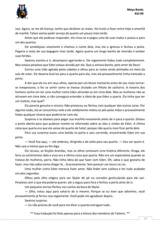 Maya Banks
KGI 09
** Essa tradução foi feita apenas para a leitura dos membros do Talionis. **
53
isso. Agora, se me dá licença, tenho que desfazer as malas. Há muito a fazer entre hoje e amanhã
de manhã. Talvez vamos pedir serviço de quarto um pouco mais tarde.
Antes que ele pudesse responder, ela virou-se e pegou uma de suas malas e puxou-a para
um dos quartos.
Ele amaldiçoou vivamente e chamou o nome dela, mas ela o ignorou e fechou a porta.
Pegaria o resto de sua bagagem mais tarde. Agora queria um longo banho de imersão e lamber
suas feridas.
Swanny assistiu-a ir, desamparo agarrando-o. Ele regiamente fodeu tudo completamente.
Mas estava perplexo que Eden estava atraída por ele. Que o achava bonito, pelo amor de Deus!
Correu uma mão agitada pelos cabelos e olhou para as malas ainda alinhadas no meio da
sala de estar. Ele deveria levá-las para o quarto para ela, mas ela provavelmente tinha trancado a
porta.
A dor que ele viu em seus olhos, apenas por um breve momento antes de seu rosto tornar-
se inexpressivo, o fez se sentir como se tivesse chutado um filhote de cachorro. A maioria dos
homens sonha em ter uma mulher como Eden atirando-se em cima dele. Mas as mulheres não se
atiravam em cima dele, e não conseguia entender a ideia de que Eden o queria. Ela tinha que ter
um motivo, mas qual?
Ela parecia genuína e sincera. Não provocou ou flertou com qualquer dos outros caras. Por
alguma razão, ela se concentrou nele e ele solidamente meteu os pés pelas mãos e provavelmente
fodeu qualquer chance que poderia ter com ela.
Suspirou e se abaixou para pegar sua mochila novamente antes de ir para o quarto. Deixou
a porta aberta para que pudesse manter-se informado sobre as idas e vindas de Eden. A última
coisa que queria era que ela saísse do quarto de hotel, porque não queria mais ficar perto dele.
Para sua surpresa ouviu uma batida na porta e saiu correndo, encontrando Eden em sua
porta.
— Você fica aqui, — ele ordenou, dirigindo-a de volta para seu quarto. — Vou ver quem é.
Não saia a menos que eu lhe diga.
Ela recuou, as feições brandas, mas os olhos contavam uma história diferente. Droga, ele
feriu os sentimentos dela e essa era a última coisa que queria. Não era um especialista quando se
tratava de mulheres, porra. Não tinha ideia do que fazer com Eden. Oh, sabia o que gostaria de
fazer, mas não sabia como chegar lá... Graciosamente. Sem parecer um touro no cio.
Uma mulher como Eden merecia fazer amor. Não foder sem sutileza e ter tudo acabado
em dois segundos.
Olhou pelo olho mágico para ver Skylar de pé no corredor gesticulando para ele sair.
Perplexo com o que ela poderia querer, ele a seguiu para fora e fechou a porta atrás de si.
Um pequeno sorriso flertou nos cantos da boca de Skylar.
— Olha, estou aqui para salvá-lo de si mesmo. Porque se eu tiver que adivinhar, você
provavelmente já ferrou isso regiamente. Você pode me agradecer depois.
Swanny suspirou.
— Eu não preciso de você para me dizer o quanto estraguei tudo.
 