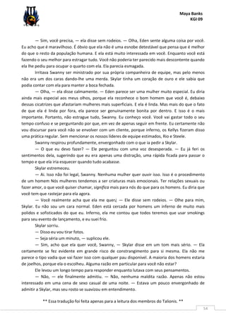 Maya Banks
KGI 09
** Essa tradução foi feita apenas para a leitura dos membros do Talionis. **
54
— Sim, você precisa, — ela disse sem rodeios. — Olha, Eden sente alguma coisa por você.
Eu acho que é maravilhoso. É óbvio que ela não é uma esnobe detestável que pensa que é melhor
do que o resto da população humana. E ela está muito interessada em você. Enquanto você está
fazendo o seu melhor para estragar tudo. Você não poderia ter parecido mais descontente quando
ela lhe pediu para ocupar o quarto com ela. Ela parecia esmagada.
Irritava Swanny ser ministrado por sua própria companheira de equipe, mas pelo menos
não era um dos caras dando-lhe uma merda. Skylar tinha um coração de ouro e ele sabia que
podia contar com ela para manter a boca fechada.
— Olha, — ela disse calmamente. — Eden parece ser uma mulher muito especial. Eu diria
ainda mais especial aos meus olhos, porque ela reconhece o bom homem que você é, debaixo
dessas cicatrizes que afastariam mulheres mais superficiais. E ela é linda. Mas mais do que o fato
de que ela é linda por fora, ela parece ser genuinamente bonita por dentro. E isso é o mais
importante. Portanto, não estrague tudo, Swanny. Eu conheço você. Você vai gastar todo o seu
tempo confuso e se perguntando por que, em vez de apenas seguir em frente. Eu certamente não
vou discursar para você não se envolver com um cliente, porque inferno, os Kellys fizeram disso
uma prática regular. Sem mencionar os nossos líderes de equipe estimados, Rio e Steele.
Swanny respirou profundamente, envergonhado com o que ia pedir a Skylar.
— O que eu devo fazer? — Ele perguntou com uma voz desesperada. — Eu já feri os
sentimentos dela, sugerindo que eu era apenas uma distração, uma rápida ficada para passar o
tempo e que ela iria esquecer quando tudo acabasse.
Skylar estremeceu.
— Ai. Isso não foi legal, Swanny. Nenhuma mulher quer ouvir isso. Isso é o procedimento
de um homem Nós mulheres tendemos a ser criaturas mais emocionais. Ter relações sexuais ou
fazer amor, o que você quiser chamar, significa mais para nós do que para os homens. Eu diria que
você tem que rastejar para ela agora.
— Você realmente acha que ela me quer¿ — Ele disse sem rodeios. — Olhe para mim,
Skylar. Eu não sou um cara normal. Eden está cercada por homens um inferno de muito mais
polidos e sofisticados do que eu. Inferno, ela me contou que todos teremos que usar smokings
para seu evento de lançamento, e eu suei frio.
Skylar sorriu.
— Disso eu vou tirar fotos.
— Seja séria um minuto, — suplicou ele.
— Sim, acho que ela quer você, Swanny, — Skylar disse em um tom mais sério. — Ela
certamente se fez evidente em grande risco de constrangimento para si mesma. Ela não me
parece o tipo vadia que vai fazer isso com qualquer pau disponível. A maioria dos homens estaria
de joelhos, porque ela o escolheu. Alguma razão em particular para você não estar?
Ele levou um longo tempo para responder enquanto lutava com seus pensamentos.
— Não, — ele finalmente admitiu. — Não, nenhuma maldita razão. Apenas não estou
interessado em uma cena de sexo casual de uma noite. — Estava um pouco envergonhado de
admitir a Skylar, mas seu rosto se suavizou em entendimento.
 