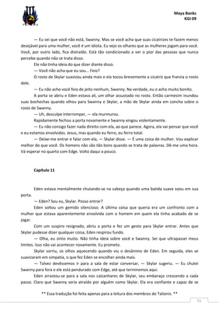 Maya Banks
KGI 09
** Essa tradução foi feita apenas para a leitura dos membros do Talionis. **
55
— Eu sei que você não está, Swanny. Mas se você acha que suas cicatrizes te fazem menos
desejável para uma mulher, você é um idiota. Eu vejo os olhares que as mulheres jogam para você.
Você, por outro lado, fica distraído. Está tão condicionado a ver o pior das pessoas que nunca
percebe quando não se trata disso.
Ele não tinha ideia do que dizer diante disso.
— Você não acha que eu sou... Feio?
O rosto de Skylar suavizou ainda mais e ela tocou brevemente a cicatriz que franzia o rosto
dele.
— Eu não acho você feio de jeito nenhum, Swanny. Na verdade, eu o acho muito bonito.
A porta se abriu e Eden estava ali, um olhar assustado no rosto. Então carmesim inundou
suas bochechas quando olhou para Swanny e Skylar, a mão de Skylar ainda em concha sobre o
rosto de Swanny.
— Uh, desculpe interromper, — ela murmurou.
Rapidamente fechou a porta novamente e Swanny xingou violentamente.
— Eu não consigo fazer nada direito com ela, ao que parece. Agora, ela vai pensar que você
e eu estamos envolvidos. Jesus, mas quando eu ferro, eu ferro total.
— Deixe-me entrar e falar com ela, — Skylar disse. — É uma coisa de mulher. Vou explicar
melhor do que você. Os homens não são tão bons quando se trata de palavras. Dê-me uma hora.
Vá esperar no quarto com Edge. Volto daqui a pouco.
Capítulo 11
Eden estava mentalmente chutando-se na cabeça quando uma batida suave soou em sua
porta.
— Eden? Sou eu, Skylar. Posso entrar?
Eden soltou um gemido silencioso. A última coisa que queria era um confronto com a
mulher que estava aparentemente envolvida com o homem em quem ela tinha acabado de se
jogar.
Com um suspiro resignado, abriu a porta e fez um gesto para Skylar entrar. Antes que
Skylar pudesse dizer qualquer coisa, Eden respirou fundo.
— Olha, eu sinto muito. Não tinha ideia sobre você e Swanny. Sei que ultrapassei meus
limites. Isso não vai acontecer novamente. Eu prometo.
Skylar sorriu, os olhos aquecendo quando viu o desânimo de Eden. Em seguida, eles se
suavizaram em simpatia, o que fez Eden se encolher ainda mais.
— Talvez devêssemos ir para a sala de estar conversar, — Skylar sugeriu. — Eu chutei
Swanny para fora e ele está pendurado com Edge, até que terminemos aqui.
Eden arrastou-se para a sala nos calcanhares de Skylar, seu embaraço crescendo a cada
passo. Claro que Swanny seria atraído por alguém como Skylar. Ela era confiante e capaz de se
 