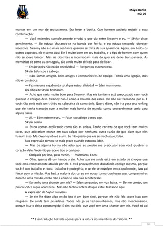 Maya Banks
KGI 09
** Essa tradução foi feita apenas para a leitura dos membros do Talionis. **
56
manter em um mar de testosterona. Era forte e bonita. Que homem poderia resistir a essa
combinação?
— Você entendeu completamente errado o que viu entre Swanny e eu, — Skylar disse
gentilmente. — Ele estava chutando-se na bunda por feri-la, e eu estava tentando oferecer
incentivo. Swanny não é o mais confiante quando se trata de sua aparência. Agora, em todos os
outros aspectos, ele é como uau! Ele é muito bom em seu trabalho, e o tipo de homem com quem
não se deve brincar. Mas as cicatrizes o incomodam mais do que ele deixa transparecer. As
memórias de como as conseguiu, são ainda muito difíceis para ele lidar.
— Então vocês não estão envolvidos? — Perguntou esperançosa.
Skylar balançou a cabeça.
— Não. Somos amigos. Bons amigos e companheiros de equipe. Temos uma ligação, mas
não é romântica.
— Faz-me uma vagabunda total que estou aliviada? — Eden murmurou.
Os olhos de Skylar brilharam.
— Acho que seria muito bom para Swanny. Mas ele também está preocupado com você
quebrar o coração dele. Swanny não é como a maioria dos caras. Ele não sai transando por aí. E
você não seria mais um troféu na cabeceira da cama dele. Quero dizer, não iria para seu ranking
que ele tenha transado com a mulher mais bonita do mundo, como provavelmente seria para
alguns caras.
— Ai, — Eden estremeceu. — Falar isso atinge o meu ego.
Skylar sorriu.
— Estou apenas explicando como são as coisas. Tenho certeza de que você tem muitos
caras, que adorariam entrar em suas calças por nenhuma outra razão do que dizer que eles
fizeram isso. Mas Swanny não é assim. Eu não quero que ele se machuque, Eden.
Sua expressão tornou-se mais grave quando estudou Eden.
— Mas de alguma forma não acho que eu precise me preocupar com você quebrar o
coração dele. Você não parece o tipo promíscuo.
— Obrigada por isso, pelo menos, — murmurou Eden.
— Olhe, apenas dê um tempo a ele. Acho que ele ainda está em estado de choque que
você está remotamente atraída por ele. E está provavelmente discutindo consigo mesmo, porque
você é um trabalho e nosso trabalho é protegê-la, e se ele se envolver emocionalmente, isso vai
ferrar com a missão. Mas hei, a maioria dos caras em nossa turma conheceu suas companheiras
durante uma missão, então não é como se isso não acontecesse.
— Eu tenho uma chance com ele? — Eden perguntou em voz baixa. — Ele me contou um
pouco sobre o que aconteceu. Mas não tenho certeza do que estou tratando aqui.
A expressão de Skylar suavizou.
— Se ele lhe disse algo então isso é um bom sinal, porque ele não fala sobre isso com
ninguém. Ele ainda tem pesadelos. Todos nós já os testemunhamos, mas não mencionamos,
porque isso o deixa constrangido. E sim, eu diria que você tem uma chance com ele. Você só vai
 