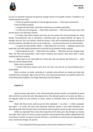 Maya Banks
KGI 09
** Essa tradução foi feita apenas para a leitura dos membros do Talionis. **
57
ter que ser paciente enquanto ele guerreia consigo mesmo se ele pode conciliar o trabalho e um
relacionamento com você.
— Posso ser paciente quando se trata de algo que quero, — Eden disse suavemente.
A boca de Skylar arqueou.
— Eu gosto de você, Eden. Você não é nada do que eu estava esperando.
— Eu não vou nem perguntar. — Eden disse secamente. — Mas estou feliz que o que você
pensou que eu era não seja o correto.
— Eu estou indo chutar Swanny para fora do meu quarto. Ele está cozinhando por muito
tempo. Provavelmente está se chutando o suficiente para que esteja dolorido até agora. Vá
devagar com ele. Ele é um homem, afinal de contas, e eles são incrivelmente grossos quando se
trata de mulheres. Acredite em mim, eu já vi tudo isso, — ela acrescentou com um rolar de olhos.
— Eu gosto de você também, Skylar, — Eden disse com um sorriso. — Qualquer pessoa que
pode lidar com toda aquela testosterona e controlá-los certamente merece respeito.
— Swanny gosta de você, — Skylar disse sem rodeios. — Não deixe que ele estrague tudo,
Eden. Ele não está acostumado a lutar contra mulheres que querem estar perto dele, e estou
supondo que isso o assusta.
— Agora que eu sei, você pode ter certeza que não vou desistir tão facilmente, — Eden
disse em um tom determinado.
Skylar sorriu novamente.
— Incrível. Mal posso esperar para vê-lo cair duro. Isso terá de ser documentado para a
posteridade.
Eden se juntou na risada, sentindo-se à vontade, pela primeira vez desde que toda esta
confusão tinha começado. Alguns dias em Paris, com Swanny basicamente seu público cativo? Era
muito tempo para trabalhar sua magia, desde que ela tinha alguma.
Capítulo 12
Swanny passou pela porta o mais silenciosamente possível, porém, era estúpido da parte
dele caminhar na ponta dos pés. Mas depois de ser tão educado quanto um cavalo com Eden, e,
em seguida, Skylar ter que acalmar as coisas, estava se sentindo como um idiota de primeira
classe.
Skylar não disse muito, apenas que ela tinha explicado — as coisas — a Eden, quaisquer
que sejam — as coisas. Sky usou uma expressão maliciosa, porém, e seus olhos brilhavam com
diversão quando disse-lhe para levar sua bunda de volta ao quarto e parar de agir como um idiota.
Então sua expressão ficou mais séria enquanto ela lhe dizia para não estragar sua chance
com Eden. Que chance? E como as coisas evoluíram até este ponto tão maldito rapidamente? Ele
só conhecia a mulher um pouco mais de 24 horas, e confundia sua mente que ele supostamente
teve a chance de estragar. Ou acertar.
 