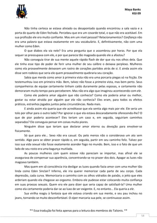 Maya Banks
KGI 09
** Essa tradução foi feita apenas para a leitura dos membros do Talionis. **
58
Não tinha certeza se estava aliviado ou desapontado quando encontrou a sala vazia e a
porta do quarto de Eden fechada. Percebeu que era um covarde total, o que não era aceitável. Em
sua profissão ele era muito confiante. Mas em um nível pessoal? Relacionamentos? Confiança não
era uma palavra que estava exatamente em seu vocabulário. E, definitivamente, não com uma
mulher como Eden.
O que diabos ela via nele? Era uma pergunta que o assombrou por horas. Por que ela
sequer se preocupava com ele, e por que parecia tão magoada quando ele a afastou?
Não conseguia tirar de sua mente aquele rápido flash de dor que viu nos olhos dela. Que
ele tinha esse tipo de poder de ferir uma mulher de seu calibre o deixava perplexo. Mulheres
como ela provavelmente deixavam um rastro de corações partidos atrás de si. E ainda assim ela
disse sem rodeios que seria ele quem provavelmente quebraria seu coração.
Sabia que merda como amor à primeira vista não era uma porcaria piegas só na ficção. Ele
testemunhou isso em primeira mão. Bem, talvez não fosse a primeira vista, mas bem perto. Seus
companheiros de equipe certamente tinham caído duramente pelas esposas, e certamente não
demoraram muito tempo para perceberem. Mas não era algo que imaginou acontecendo com ele.
Como ele poderia amar alguém que não conhecia? Como ela poderia amar ou melhor,
gostar ou estar atraída por alguém que ela não conhecia? Eles eram, para todos os efeitos
práticos, estranhos jogados juntos pelas circunstâncias. Nada mais.
E ainda assim ela queria que ele acreditasse que ela sentia algo mais por ele. Ele seria um
tolo por olhar para o outro lado? Por ignorar o que ela estava descaradamente oferecendo-lhe? O
que de pior poderia acontecer? Eles teriam um caso e, em seguida, seguiriam caminhos
separados? Ele conseguia pensar em coisas muito piores.
Ninguém disse que teriam que declarar amor eterno ou devoção para envolver-se
fisicamente.
Só que para ele... Sexo não era casual. Ou pelo menos não o considerava um ato sem
sentido. Algo para se obter prazer rápido e, em seguida, partir em seu caminho feliz. Talvez por
isso sua vida sexual não fosse exatamente acender fogo no mundo. Bem, isso e o fato de que um
lado de seu rosto era uma bagunça mutilada.
As poucas mulheres com quem esteve não pareciam se importar, mas afinal ele se
assegurava de compensar sua aparência, concentrando-se no prazer dos dois. Apagar as luzes não
magoava também.
Mas quem em sã consciência iria desligar as luzes quando fazia amor com uma mulher tão
linda como Eden Sinclair? Inferno, ele iria querer memorizar cada parte de seu corpo. Cada
depressão, cada curva. Memorizaria o caminho com os olhos vidrados de paixão, o jeito que eles
arderiam quando ela chegasse ao orgasmo. Embora ele pudesse estar colocando muita confiança
em suas proezas sexuais. Quem era ele para dizer que seria capaz de satisfazê-la? Uma mulher
como ela certamente poderia dar-se ao luxo de ser exigente. E, no entanto... Ela queria a ele.
Sua virilha reagiu à fantasia que ele estava criando em sua mente, e seu pau inchou no
jeans, tornando-se muito desconfortável. O zíper marcaria sua pele, se continuasse assim.
 