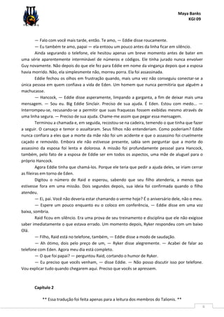 Maya Banks
KGI 09
** Essa tradução foi feita apenas para a leitura dos membros do Talionis. **
6
— Falo com você mais tarde, então. Te amo, — Eddie disse roucamente.
— Eu também te amo, papai — ela entoou um pouco antes da linha ficar em silêncio.
Ainda segurando o telefone, ele hesitou apenas um breve momento antes de bater em
uma série aparentemente interminável de números e códigos. Ele tinha jurado nunca envolver
Guy novamente. Não depois do que ele fez para Eddie em nome da vingança depois que a esposa
havia morrido. Não, ela simplesmente não, morreu porra. Ela foi assassinada.
Eddie fechou os olhos em frustração quando, mais uma vez não conseguiu conectar-se a
única pessoa em quem confiava a vida de Eden. Um homem que nunca permitiria que alguém a
machucasse.
— Hancock, — Eddie disse asperamente, limpando a garganta, a fim de deixar mais uma
mensagem. — Sou eu. Big Eddie Sinclair. Preciso de sua ajuda. É Eden. Estou com medo... —
Interrompeu-se, recusando-se a permitir que suas fraquezas fossem exibidas mesmo através de
uma linha segura. — Preciso de sua ajuda. Chame-me assim que pegar essa mensagem.
Terminou a chamada e, em seguida, recostou-se na cadeira, temendo o que tinha que fazer
a seguir. O cansaço e temor o assaltaram. Seus filhos não entenderiam. Como poderiam? Eddie
nunca confiara a eles que a morte da mãe não foi um acidente e que o assassino foi cruelmente
caçado e removido. Embora ele não estivesse presente, sabia sem perguntar que a morte do
assassino da esposa foi lenta e dolorosa. A missão foi profundamente pessoal para Hancock,
também, pelo fato de a esposa de Eddie ser em todos os aspectos, uma mãe de aluguel para o
próprio Hancock.
Agora Eddie tinha que chamá-los. Porque ele teria que pedir a ajuda deles, se iriam cerrar
as fileiras em torno de Eden.
Digitou o número de Raid e esperou, sabendo que seu filho atenderia, a menos que
estivesse fora em uma missão. Dois segundos depois, sua ideia foi confirmada quando o filho
atendeu.
— Ei, pai. Você não deveria estar chamando o verme hoje? É o aniversário dele, não o meu.
— Espere um pouco enquanto eu o coloco em conferência, — Eddie disse em uma voz
baixa, sombria.
Raid ficou em silêncio. Era uma prova de seu treinamento e disciplina que ele não exigisse
saber imediatamente o que estava errado. Um momento depois, Ryker respondeu com um baixo
Olá.
— Filho, Raid está no telefone, também, — Eddie disse a modo de saudação.
— Ah ótimo, dois pelo preço de um, — Ryker disse alegremente. — Acabei de falar ao
telefone com Eden. Agora meu dia está completo.
— O que foi papai? — perguntou Raid, cortando o humor de Ryker.
— Eu preciso que vocês venham, — disse Eddie. — Não posso discutir isso por telefone.
Vou explicar tudo quando chegarem aqui. Preciso que vocês se apressem.
Capítulo 2
 