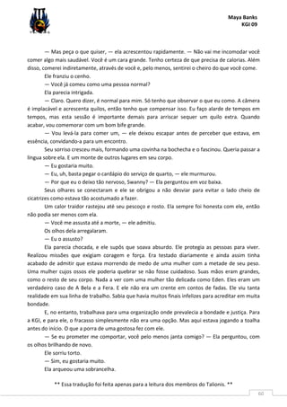 Maya Banks
KGI 09
** Essa tradução foi feita apenas para a leitura dos membros do Talionis. **
60
— Mas peça o que quiser, — ela acrescentou rapidamente. — Não vai me incomodar você
comer algo mais saudável. Você é um cara grande. Tenho certeza de que precisa de calorias. Além
disso, comerei indiretamente, através de você e, pelo menos, sentirei o cheiro do que você come.
Ele franziu o cenho.
— Você já comeu como uma pessoa normal?
Ela parecia intrigada.
— Claro. Quero dizer, é normal para mim. Só tenho que observar o que eu como. A câmera
é implacável e acrescenta quilos, então tenho que compensar isso. Eu faço alarde de tempos em
tempos, mas esta sessão é importante demais para arriscar sequer um quilo extra. Quando
acabar, vou comemorar com um bom bife grande.
— Vou levá-la para comer um, — ele deixou escapar antes de perceber que estava, em
essência, convidando-a para um encontro.
Seu sorriso cresceu mais, formando uma covinha na bochecha e o fascinou. Queria passar a
língua sobre ela. E um monte de outros lugares em seu corpo.
— Eu gostaria muito.
— Eu, uh, basta pegar o cardápio do serviço de quarto, — ele murmurou.
— Por que eu o deixo tão nervoso, Swanny? — Ela perguntou em voz baixa.
Seus olhares se conectaram e ele se obrigou a não desviar para evitar o lado cheio de
cicatrizes como estava tão acostumado a fazer.
Um calor traidor rastejou até seu pescoço e rosto. Ela sempre foi honesta com ele, então
não podia ser menos com ela.
— Você me assusta até a morte, — ele admitiu.
Os olhos dela arregalaram.
— Eu o assusto?
Ela parecia chocada, e ele supôs que soava absurdo. Ele protegia as pessoas para viver.
Realizou missões que exigiam coragem e força. Era testado diariamente e ainda assim tinha
acabado de admitir que estava morrendo de medo de uma mulher com a metade de seu peso.
Uma mulher cujos ossos ele poderia quebrar se não fosse cuidadoso. Suas mãos eram grandes,
como o resto de seu corpo. Nada a ver com uma mulher tão delicada como Eden. Eles eram um
verdadeiro caso de A Bela e a Fera. E ele não era um crente em contos de fadas. Ele viu tanta
realidade em sua linha de trabalho. Sabia que havia muitos finais infelizes para acreditar em muita
bondade.
E, no entanto, trabalhava para uma organização onde prevalecia a bondade e justiça. Para
a KGI, e para ele, o fracasso simplesmente não era uma opção. Mas aqui estava jogando a toalha
antes do início. O que a porra de uma gostosa fez com ele.
— Se eu prometer me comportar, você pelo menos janta comigo? — Ela perguntou, com
os olhos brilhando de novo.
Ele sorriu torto.
— Sim, eu gostaria muito.
Ela arqueou uma sobrancelha.
 