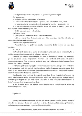 Maya Banks
KGI 09
** Essa tradução foi feita apenas para a leitura dos membros do Talionis. **
61
— Você gostaria que eu me comportasse ou gostaria de jantar comigo?
Ele riu dessa vez.
— Alguém já lhe disse como você é incorrigível?
— E como você evita cuidadosamente a questão. Você é muito bom nisso, sabe?
— Eu gostaria de jantar com você. Se você se comportar ou não, — acrescentou ele.
— Eu não recusaria uma mordida pequenina do seu bife, isto é, se você for comer um, —
disse ela, com um olhar de desejo nos olhos.
— Um filé soa muito bem, — ele admitiu.
Ela fez uma careta.
— Agora você está sendo cruel. Esse é o meu bife favorito.
— Então vou me certificar de encomendar um e deixá-la dar duas mordidas. Não acho que
comer um pedaço extra vá machucar.
Ela exibiu uma expressão pensativa.
— Pensando bem, vou pedir uma salada, sem molho. Então poderei ter essas duas
mordidas.
— É isso aí.
Ele foi até onde o serviço de quarto foi colocado em uma das mesas e, em seguida, fez os
pedidos enquanto Eden desaparecia de volta para seu quarto.
Ele sentiu sua ausência imediatamente. Era como se levasse o sol com ela, por mais brega
que isso parecesse. Mas ela simplesmente iluminava todo o ambiente onde estava. Ele poderia
honestamente apenas ficar no mesmo ambiente com ela e observá-la. Poderia passar horas
fazendo isso. Ela era... Genuína.
Sentia-se culpado pelas suposições e acusações que cobrou dela. Ele agiu como um babaca
de primeira classe e ela não merecia isso. Por alguma razão, ela parecia realmente gostar dele,
estava atraída por ele. E ele era um palerma idiota que não compreendia a magnitude do que esta
bela mulher estava lhe oferecendo. Ela mesma.
Ela não pediu nada em troca. Sem agenda escondida. O que ele poderia oferecer a ela,
afinal? Não conseguia pensar em um único motivo oculto que ela poderia ter para persegui-lo,
nem conseguia imaginar por que ela o queria. Mas, como se dizia, o “cavalo dado não se olha os
dentes”. Nem perderia tempo questionando-a.
Se ela o queria, então ele poderia muito bem lhe dar o que ela queria. Assim que
descobrisse quando e como.
Capítulo 13
Swanny sentia-se horrivelmente culpado por comer o bife suculento bem na frente de
Eden. Ele não perdeu o desejo em seus olhos ou o fato de que sua boca estava praticamente
molhada enquanto ele saboreava a carne perfeitamente cozida.
 