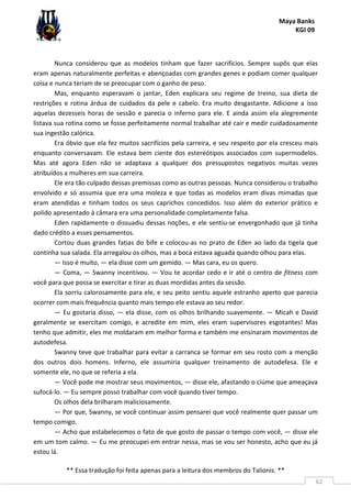 Maya Banks
KGI 09
** Essa tradução foi feita apenas para a leitura dos membros do Talionis. **
62
Nunca considerou que as modelos tinham que fazer sacrifícios. Sempre supôs que elas
eram apenas naturalmente perfeitas e abençoadas com grandes genes e podiam comer qualquer
coisa e nunca teriam de se preocupar com o ganho de peso.
Mas, enquanto esperavam o jantar, Eden explicara seu regime de treino, sua dieta de
restrições e rotina árdua de cuidados da pele e cabelo. Era muito desgastante. Adicione a isso
aquelas dezesseis horas de sessão e parecia o inferno para ele. E ainda assim ela alegremente
listava sua rotina como se fosse perfeitamente normal trabalhar até cair e medir cuidadosamente
sua ingestão calórica.
Era óbvio que ela fez muitos sacrifícios pela carreira, e seu respeito por ela cresceu mais
enquanto conversavam. Ele estava bem ciente dos estereótipos associados com supermodelos.
Mas até agora Eden não se adaptava a qualquer dos pressupostos negativos muitas vezes
atribuídos a mulheres em sua carreira.
Ele era tão culpado dessas premissas como as outras pessoas. Nunca considerou o trabalho
envolvido e só assumia que era uma moleza e que todas as modelos eram divas mimadas que
eram atendidas e tinham todos os seus caprichos concedidos. Isso além do exterior prático e
polido apresentado à câmara era uma personalidade completamente falsa.
Eden rapidamente o dissuadiu dessas noções, e ele sentiu-se envergonhado que já tinha
dado crédito a esses pensamentos.
Cortou duas grandes fatias do bife e colocou-as no prato de Eden ao lado da tigela que
continha sua salada. Ela arregalou os olhos, mas a boca estava aguada quando olhou para elas.
— Isso é muito, — ela disse com um gemido. — Mas cara, eu os quero.
— Coma, — Swanny incentivou. — Vou te acordar cedo e ir até o centro de fitness com
você para que possa se exercitar e tirar as duas mordidas antes da sessão.
Ela sorriu calorosamente para ele, e seu peito sentiu aquele estranho aperto que parecia
ocorrer com mais frequência quanto mais tempo ele estava ao seu redor.
— Eu gostaria disso, — ela disse, com os olhos brilhando suavemente. — Micah e David
geralmente se exercitam comigo, e acredite em mim, eles eram supervisores esgotantes! Mas
tenho que admitir, eles me moldaram em melhor forma e também me ensinaram movimentos de
autodefesa.
Swanny teve que trabalhar para evitar a carranca se formar em seu rosto com a menção
dos outros dois homens. Inferno, ele assumiria qualquer treinamento de autodefesa. Ele e
somente ele, no que se referia a ela.
— Você pode me mostrar seus movimentos, — disse ele, afastando o ciúme que ameaçava
sufocá-lo. — Eu sempre posso trabalhar com você quando tiver tempo.
Os olhos dela brilharam maliciosamente.
— Por que, Swanny, se você continuar assim pensarei que você realmente quer passar um
tempo comigo.
— Acho que estabelecemos o fato de que gosto de passar o tempo com você, — disse ele
em um tom calmo. — Eu me preocupei em entrar nessa, mas se vou ser honesto, acho que eu já
estou lá.
 