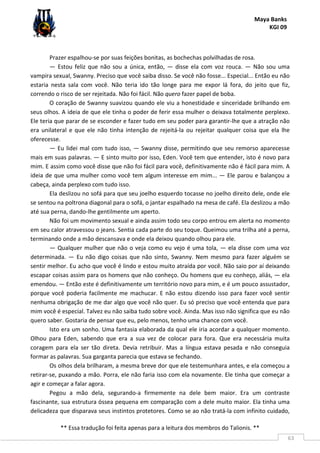 Maya Banks
KGI 09
** Essa tradução foi feita apenas para a leitura dos membros do Talionis. **
63
Prazer espalhou-se por suas feições bonitas, as bochechas polvilhadas de rosa.
— Estou feliz que não sou a única, então, — disse ela com voz rouca. — Não sou uma
vampira sexual, Swanny. Preciso que você saiba disso. Se você não fosse... Especial... Então eu não
estaria nesta sala com você. Não teria ido tão longe para me expor lá fora, do jeito que fiz,
correndo o risco de ser rejeitada. Não foi fácil. Não quero fazer papel de boba.
O coração de Swanny suavizou quando ele viu a honestidade e sinceridade brilhando em
seus olhos. A ideia de que ele tinha o poder de ferir essa mulher o deixava totalmente perplexo.
Ele teria que parar de se esconder e fazer tudo em seu poder para garantir-lhe que a atração não
era unilateral e que ele não tinha intenção de rejeitá-la ou rejeitar qualquer coisa que ela lhe
oferecesse.
— Eu lidei mal com tudo isso, — Swanny disse, permitindo que seu remorso aparecesse
mais em suas palavras. — E sinto muito por isso, Eden. Você tem que entender, isto é novo para
mim. E assim como você disse que não foi fácil para você, definitivamente não é fácil para mim. A
ideia de que uma mulher como você tem algum interesse em mim... — Ele parou e balançou a
cabeça, ainda perplexo com tudo isso.
Ela deslizou no sofá para que seu joelho esquerdo tocasse no joelho direito dele, onde ele
se sentou na poltrona diagonal para o sofá, o jantar espalhado na mesa de café. Ela deslizou a mão
até sua perna, dando-lhe gentilmente um aperto.
Não foi um movimento sexual e ainda assim todo seu corpo entrou em alerta no momento
em seu calor atravessou o jeans. Sentia cada parte do seu toque. Queimou uma trilha até a perna,
terminando onde a mão descansava e onde ela deixou quando olhou para ele.
— Qualquer mulher que não o veja como eu vejo é uma tola, — ela disse com uma voz
determinada. — Eu não digo coisas que não sinto, Swanny. Nem mesmo para fazer alguém se
sentir melhor. Eu acho que você é lindo e estou muito atraída por você. Não saio por aí deixando
escapar coisas assim para os homens que não conheço. Ou homens que eu conheço, aliás, — ela
emendou. — Então este é definitivamente um território novo para mim, e é um pouco assustador,
porque você poderia facilmente me machucar. E não estou dizendo isso para fazer você sentir
nenhuma obrigação de me dar algo que você não quer. Eu só preciso que você entenda que para
mim você é especial. Talvez eu não saiba tudo sobre você. Ainda. Mas isso não significa que eu não
quero saber. Gostaria de pensar que eu, pelo menos, tenho uma chance com você.
Isto era um sonho. Uma fantasia elaborada da qual ele iria acordar a qualquer momento.
Olhou para Eden, sabendo que era a sua vez de colocar para fora. Que era necessária muita
coragem para ela ser tão direta. Devia retribuir. Mas a língua estava pesada e não conseguia
formar as palavras. Sua garganta parecia que estava se fechando.
Os olhos dela brilharam, a mesma breve dor que ele testemunhara antes, e ela começou a
retirar-se, puxando a mão. Porra, ele não faria isso com ela novamente. Ele tinha que começar a
agir e começar a falar agora.
Pegou a mão dela, segurando-a firmemente na dele bem maior. Era um contraste
fascinante, sua estrutura óssea pequena em comparação com a dele muito maior. Ela tinha uma
delicadeza que disparava seus instintos protetores. Como se ao não tratá-la com infinito cuidado,
 
