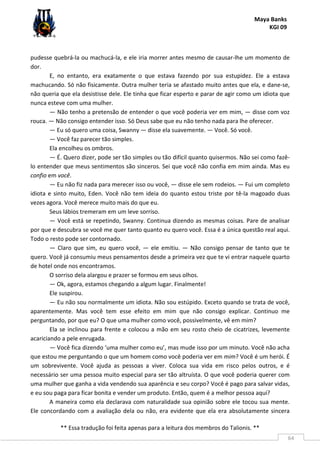 Maya Banks
KGI 09
** Essa tradução foi feita apenas para a leitura dos membros do Talionis. **
64
pudesse quebrá-la ou machucá-la, e ele iria morrer antes mesmo de causar-lhe um momento de
dor.
E, no entanto, era exatamente o que estava fazendo por sua estupidez. Ele a estava
machucando. Só não fisicamente. Outra mulher teria se afastado muito antes que ela, e dane-se,
não queria que ela desistisse dele. Ele tinha que ficar esperto e parar de agir como um idiota que
nunca esteve com uma mulher.
— Não tenho a pretensão de entender o que você poderia ver em mim, — disse com voz
rouca. — Não consigo entender isso. Só Deus sabe que eu não tenho nada para lhe oferecer.
— Eu só quero uma coisa, Swanny — disse ela suavemente. — Você. Só você.
— Você faz parecer tão simples.
Ela encolheu os ombros.
— É. Quero dizer, pode ser tão simples ou tão difícil quanto quisermos. Não sei como fazê-
lo entender que meus sentimentos são sinceros. Sei que você não confia em mim ainda. Mas eu
confio em você.
— Eu não fiz nada para merecer isso ou você, — disse ele sem rodeios. — Fui um completo
idiota e sinto muito, Eden. Você não tem ideia do quanto estou triste por tê-la magoado duas
vezes agora. Você merece muito mais do que eu.
Seus lábios tremeram em um leve sorriso.
— Você está se repetindo, Swanny. Continua dizendo as mesmas coisas. Pare de analisar
por que e descubra se você me quer tanto quanto eu quero você. Essa é a única questão real aqui.
Todo o resto pode ser contornado.
— Claro que sim, eu quero você, — ele emitiu. — Não consigo pensar de tanto que te
quero. Você já consumiu meus pensamentos desde a primeira vez que te vi entrar naquele quarto
de hotel onde nos encontramos.
O sorriso dela alargou e prazer se formou em seus olhos.
— Ok, agora, estamos chegando a algum lugar. Finalmente!
Ele suspirou.
— Eu não sou normalmente um idiota. Não sou estúpido. Exceto quando se trata de você,
aparentemente. Mas você tem esse efeito em mim que não consigo explicar. Continuo me
perguntando, por que eu? O que uma mulher como você, possivelmente, vê em mim?
Ela se inclinou para frente e colocou a mão em seu rosto cheio de cicatrizes, levemente
acariciando a pele enrugada.
— Você fica dizendo ‘uma mulher como eu’, mas mude isso por um minuto. Você não acha
que estou me perguntando o que um homem como você poderia ver em mim? Você é um herói. É
um sobrevivente. Você ajuda as pessoas a viver. Coloca sua vida em risco pelos outros, e é
necessário ser uma pessoa muito especial para ser tão altruísta. O que você poderia querer com
uma mulher que ganha a vida vendendo sua aparência e seu corpo? Você é pago para salvar vidas,
e eu sou paga para ficar bonita e vender um produto. Então, quem é a melhor pessoa aqui?
A maneira como ela declarava com naturalidade sua opinião sobre ele tocou sua mente.
Ele concordando com a avaliação dela ou não, era evidente que ela era absolutamente sincera
 
