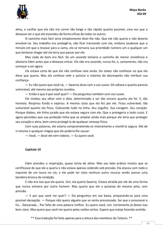 Maya Banks
KGI 09
** Essa tradução foi feita apenas para a leitura dos membros do Talionis. **
66
alma, e confiar que ela não iria correr tão longe e tão rápido quanto possível, uma vez que a
deixasse ver o que ele escondeu de forma eficaz de todos os outros.
O caminho mais fácil seria simplesmente dizer-lhe não. Que ele não queria e não deveria
envolver-se. Seu trabalho era protegê-la, não ficar transando com ela, embora soubesse que o
minuto em que a levasse para a cama, ela se tornaria sua prioridade número um e qualquer um
que tentasse chegar até ela teria que passar por ele.
Mas nada de bom era fácil. Só um covarde tomaria o caminho de menor resistência e
afastaria Eden antes que a deixasse entrar. Ele não era covarde, nunca foi, e, certamente, não iria
começar a ser agora.
Ela estava certa de que ele não confiava nela ainda. Ou talvez não confiasse no que ela
disse que queria. Mas ela confiava nele e parecia o máximo do desrespeito não retribuir sua
confiança.
— Eu não quero que você vá, — Swanny disse com a voz suave. Ele odiava o quanto parecia
vulnerável, até mesmo aos próprios ouvidos.
— Então o que é que você quer? — Ela perguntou também com voz suave.
Ele nivelou seu olhar com o dela, determinado a ser tão sincero quanto ela foi. E, tão
honesto. Respirou fundo e expirou. A mesma coisa que ela fez por ele. Ficou vulnerável, tão
vulnerável quanto ela ficou. Colocando tudo na linha. Seu orgulho. Sua coragem. Seu coração.
Porque diabos, ele tinha jurado que ela estava segura com ele. Que a protegeria a todo custo. E
agora percebeu que sua proteção tinha que se ampliar ainda mais porque ele teria que proteger
seu coração e alma, bem como protegê-la de qualquer ameaça física.
Com suas palavras, ele estaria comprometendo-se inteiramente a mantê-la segura. Até de
si mesmo e qualquer mágoa que ele poderia lhe causar.
— Você, — disse ele sem rodeios. — Eu quero você.
Capítulo 14
Eden prendeu a respiração, quase tonta de alívio. Mas seu lado prático insistiu que se
certificasse de que ele a queria e não estava apenas cedendo sob pressão. Ela atacou com todo o
requinte de um touro no cio, e ele pode ter visto nenhum outro recurso senão acenar uma
bandeira branca de rendição.
E não era isso que ela queria. Sim, ela queria Swanny. Estava atraída por ele de uma forma
que nunca estivera por outro homem. Mas queria que ele a quisesse do mesmo jeito, sem
pressão.
— E por que você me quer? — Ela perguntou em voz baixa, preparando-se para uma
possível decepção. — Porque não quero alguém que se sente pressionado. Sei que o pressionei e
fui... Descarada... Por falta de uma palavra melhor. Eu quero você, sim. Certamente já deixei isso
bem claro. Mas quero que você me queira pelas razões certas. Espero que esteja fazendo sentido.
 