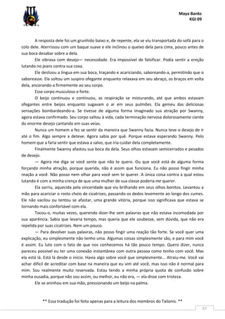 Maya Banks
KGI 09
** Essa tradução foi feita apenas para a leitura dos membros do Talionis. **
67
A resposta dele foi um grunhido baixo e, de repente, ela se viu transportada do sofá para o
colo dele. Aterrissou com um baque suave e ele inclinou o queixo dela para cima, pouco antes de
sua boca desabar sobre a dela.
Ele vibrava com desejo— necessidade. Era impossível de falsificar. Podia sentir a ereção
lutando no jeans contra sua coxa.
Ele deslizou a língua em sua boca, traçando e acariciando, saboreando-a, permitindo que o
saboreasse. Ela soltou um suspiro ofegante enquanto relaxava em seu abraço, os braços em volta
dela, ancorando-a firmemente ao seu corpo.
Esse corpo musculoso e forte.
O beijo continuou e continuou, as respiração se misturando, até que ambos estavam
ofegantes entre beijos enquanto sugavam o ar em seus pulmões. Ela gemeu das deliciosas
sensações bombardeando-a. Se tivesse de alguma forma imaginado sua atração por Swanny,
agora estava confirmado. Seu corpo saltou à vida, cada terminação nervosa dolorosamente ciente
do enorme desejo cantando em suas veias.
Nunca um homem a fez se sentir da maneira que Swanny fazia. Nunca teve o desejo de ir
até o fim. Algo sempre a deteve. Agora sabia por quê. Porque estava esperando Swanny. Pelo
homem que a faria sentir que estava a salvo, que iria cuidar dela completamente.
Finalmente Swanny afastou sua boca da dela. Seus olhos estavam semicerrados e pesados
de desejo.
— Agora me diga se você sente que não te quero. Ou que você está de alguma forma
forçando minha atração, porque querida, não é assim que funciona. Eu não posso fingir minha
reação a você. Não posso nem olhar para você sem te querer. A única coisa contra a qual estou
lutando é com a minha crença de que uma mulher de sua classe poderia me querer.
Ela sorriu, aquecida pela sinceridade que viu brilhando em seus olhos bonitos. Levantou a
mão para acariciar o rosto cheio de cicatrizes, passando os dedos levemente ao longo dos cumes.
Ele não vacilou ou tentou se afastar, uma grande vitória, porque isso significava que estava se
tornando mais confortável com ela.
Tocou-o, muitas vezes, querendo dizer-lhe sem palavras que não estava incomodada por
sua aparência. Sabia que levaria tempo, mas queria que ele soubesse, sem dúvida, que não era
repelida por suas cicatrizes. Nem um pouco.
— Para devolver suas palavras, não posso fingir uma reação tão forte. Se você quer uma
explicação, eu simplesmente não tenho uma. Algumas coisas simplesmente são, e para mim você
é assim. Eu luto com o fato de que nos conhecemos há tão pouco tempo. Quero dizer, nunca
pareceu possível eu ter uma conexão instantânea com outra pessoa como tenho com você. Mas
ela está lá. Está lá desde o início. Havia algo sobre você que simplesmente... Atraiu-me. Você vai
achar difícil de acreditar com base na maneira que eu vim até você, mas isso não é normal para
mim. Sou realmente muito reservada. Estou tendo a minha própria quota de confusão sobre
minha ousadia, porque não sou assim, ou melhor, eu não era, — ela disse com tristeza.
Ele se aninhou em sua mão, pressionando um beijo na palma.
 