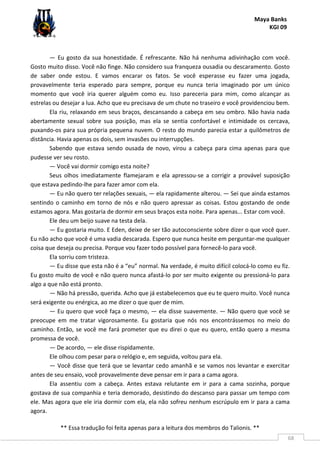 Maya Banks
KGI 09
** Essa tradução foi feita apenas para a leitura dos membros do Talionis. **
68
— Eu gosto da sua honestidade. É refrescante. Não há nenhuma adivinhação com você.
Gosto muito disso. Você não finge. Não considero sua franqueza ousadia ou descaramento. Gosto
de saber onde estou. E vamos encarar os fatos. Se você esperasse eu fazer uma jogada,
provavelmente teria esperado para sempre, porque eu nunca teria imaginado por um único
momento que você iria querer alguém como eu. Isso pareceria para mim, como alcançar as
estrelas ou desejar a lua. Acho que eu precisava de um chute no traseiro e você providenciou bem.
Ela riu, relaxando em seus braços, descansando a cabeça em seu ombro. Não havia nada
abertamente sexual sobre sua posição, mas ela se sentia confortável e intimidade os cercava,
puxando-os para sua própria pequena nuvem. O resto do mundo parecia estar a quilômetros de
distância. Havia apenas os dois, sem invasões ou interrupções.
Sabendo que estava sendo ousada de novo, virou a cabeça para cima apenas para que
pudesse ver seu rosto.
— Você vai dormir comigo esta noite?
Seus olhos imediatamente flamejaram e ela apressou-se a corrigir a provável suposição
que estava pedindo-lhe para fazer amor com ela.
— Eu não quero ter relações sexuais, — ela rapidamente alterou. — Sei que ainda estamos
sentindo o caminho em torno de nós e não quero apressar as coisas. Estou gostando de onde
estamos agora. Mas gostaria de dormir em seus braços esta noite. Para apenas... Estar com você.
Ele deu um beijo suave na testa dela.
— Eu gostaria muito. E Eden, deixe de ser tão autoconsciente sobre dizer o que você quer.
Eu não acho que você é uma vadia descarada. Espero que nunca hesite em perguntar-me qualquer
coisa que deseja ou precisa. Porque vou fazer todo possível para fornecê-lo para você.
Ela sorriu com tristeza.
— Eu disse que esta não é a “eu” normal. Na verdade, é muito difícil colocá-lo como eu fiz.
Eu gosto muito de você e não quero nunca afastá-lo por ser muito exigente ou pressioná-lo para
algo a que não está pronto.
— Não há pressão, querida. Acho que já estabelecemos que eu te quero muito. Você nunca
será exigente ou enérgica, ao me dizer o que quer de mim.
— Eu quero que você faça o mesmo, — ela disse suavemente. — Não quero que você se
preocupe em me tratar vigorosamente. Eu gostaria que nós nos encontrássemos no meio do
caminho. Então, se você me fará prometer que eu direi o que eu quero, então quero a mesma
promessa de você.
— De acordo, — ele disse rispidamente.
Ele olhou com pesar para o relógio e, em seguida, voltou para ela.
— Você disse que terá que se levantar cedo amanhã e se vamos nos levantar e exercitar
antes de seu ensaio, você provavelmente deve pensar em ir para a cama agora.
Ela assentiu com a cabeça. Antes estava relutante em ir para a cama sozinha, porque
gostava de sua companhia e teria demorado, desistindo do descanso para passar um tempo com
ele. Mas agora que ele iria dormir com ela, ela não sofreu nenhum escrúpulo em ir para a cama
agora.
 
