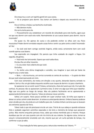 Maya Banks
KGI 09
** Essa tradução foi feita apenas para a leitura dos membros do Talionis. **
69
Ele empurrou-a com um tapinha gentil em suas costas.
— Vá se preparar para dormir. Vou tomar um banho e depois vou encontrá-la em seu
quarto.
Ela se inclinou e beijou sua bochecha cicatrizada.
— Não demore muito.
Ele sorriu torto para ela.
— Provavelmente vou estabelecer um recorde de velocidade para este banho, agora que
sei que vou dormir com você esta noite. Normalmente só uso cuecas boxers para dormir. Isso te
incomoda?
Ela quase riu. Ele apenas de cueca e ela podendo encher os olhos com seu físico
musculoso? Poder dormir enrolada naquele corpo forte e sentir sua pele contra a dela? Incomodá-
la? Ha!
— Se você está bem comigo vestindo lingerie, então estou certamente bem com você
usando apenas suas boxers.
Sua expressão era impagável. Ele parecia que tinha acabado de engolir a língua. Em
seguida, ele gemeu.
— Você está me torturando. Espero que você saiba disso.
Ela deu-lhe um olhar inocente.
— Eu vou estar mais coberta do que você.
Ele bufou.
— Eu tenho uma ótima imaginação e acredite, vou imaginar o que está por baixo da
lingerie sexy a noite toda.
— Bem, — ela murmurou, um sorriso curvando os cantos de sua boca. — Eu gosto da ideia
de que você estará pensando em mim.
Com esse comentário, ela trotou em direção a seu quarto, deixando Swanny sentado na
cadeira. Sorriu e fez um giro bobo enquanto recolhia suas roupas de dormir e ia para o banheiro.
Se apaixonar era se sentir assim? Estava, certamente, cheia de luxúria por ele. Era tudo tão
confuso. As pessoas não se apaixonam à primeira vista. O amor era algo que tinha que trabalhar.
Algo que era ganho ao longo do tempo. Mas ela poderia facilmente ver-se apaixonando e
apaixonando fortemente por Swanny. Talvez já estivesse nesse caminho.
Soltou um suspiro. Havia pouco sentido em super analisar tudo. Só tinha que esperar e
deixar as cartas caírem onde deveriam. Já estava se antecipando demais. Embora Swanny pudesse
estar atraído por ela, ela ainda era um trabalho para ele. E ambos tinham carreiras que os levavam
aos extremos opostos da Terra.
Talvez tudo o que ela precisasse era de um caso. Tirá-lo de sua cabeça e quando estivesse
feito e acabado seguiriam caminhos separados e ela teria a memória do tempo que passaram
juntos. Mas mesmo enquanto pensava nisso, sabia que estava mentindo para si mesma. Porque
duvidava que ter um caso quente com ele iria tirá-lo de seu sistema. Se alguma coisa, tornar-se
sexual e emocionalmente envolvida com ele, mesmo que por um curto período de tempo, iria
confirmar o que já sabia.
 