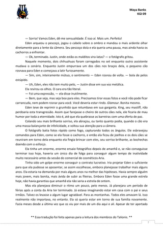 Maya Banks
KGI 09
** Essa tradução foi feita apenas para a leitura dos membros do Talionis. **
7
— Sorria! Vamos Eden, dê-me sensualidade. É isso aí. Mais um. Perfeito!
Eden arqueou o pescoço, jogou o cabelo sobre o ombro e mandou o mais ardente olhar
diretamente para a lente da câmera. Seu pescoço doía e ela queria uma pausa, mas ainda havia os
cachorros a enfrentar.
— Ok, terminado. Justin, onde estão os malditos vira-latas? — o fotógrafo gritou.
Naquele momento, dois chihuahuas foram carregados no set enquanto outro assistente
mudava o cenário. Enquanto Justin empurrava um dos cães nos braços dela, o pequeno cão
rosnava para Eden e começava a latir furiosamente.
— Sim, sim, inteiramente mútuo, o sentimento — Eden rosnou de volta. — bola de pelos
estúpido.
— Uh, Eden, eles não tem muito pelo, — Justin disse em sua voz metálica.
Ela revirou os olhos. O cara era tão literal.
— Foi uma expressão, — ela disse inutilmente.
— Bem, que seja, mas seja boa para eles. Precisamos tirar essas fotos e você não pode ficar
carrancuda, nem podem rosnar para você. Você deveria estar rindo. Glamour. Bonita mesmo.
Eden teve de reprimir o grunhido que retumbava em sua garganta. King, seu mastiff, não
perdoaria esta transgressão. Assim que farejasse o cheiro de outros cães nela, ele ficaria de mau
humor por toda a eternidade. Isto é, até que ela quebrasse as barreiras com uma oferta de paz.
Colando seu mais brilhante sorriso, ela abraçou, ou tanto quanto podia, quando o cão era
uma massa balançante de infelicidade, e voltou sua atenção para a câmera.
O fotógrafo batia fotos rápido como fogo, capturando todos os ângulos. Ele esbravejou
comandos para Eden, como se ela fosse o cachorro, e então ela ficou de joelhos e os dois cães se
reuniram em torno dela enquanto ela fingia brincar com eles, seu sorriso brilhante, as bochechas
doendo com o esforço.
Ela tinha um enorme, enorme ensaio fotográfico depois de amanhã e, se não conseguisse
terminar isso hoje, haveria um único dia de folga para conseguir algum tempo de inatividade
muito necessário antes da sessão do comercial de cosméticos Aria.
Tinha sido um golpe enorme conseguir o contrato lucrativo. Iria projetar Eden o suficiente
para que ela pudesse se aposentar, se assim escolhesse, embora planejasse trabalhar mais alguns
anos. Ela estaria na demanda por mais alguns anos na melhor das hipóteses. Havia sempre alguém
mais jovem, mais bonita, mais ávida de subir as fileiras. Embora Eden fosse uma grande estrela
hoje, não havia garantias que amanhã ela não seria a estrela de ontem.
Mas ela planejava diminuir o ritmo um pouco, pelo menos. Já planejara um período de
férias após a conta da Aria ter terminado. Já estava imaginando estar em casa com o pai e seus
irmãos. Talvez os levasse a algum lugar agradável. Para as montanhas. Todos eles amavam lá. Isso
realmente não importava, no entanto. Ela só queria estar em torno de sua família novamente.
Fazia meses desde a última vez que os viu por mais de um dia aqui e ali. Apesar de ter apertado
 