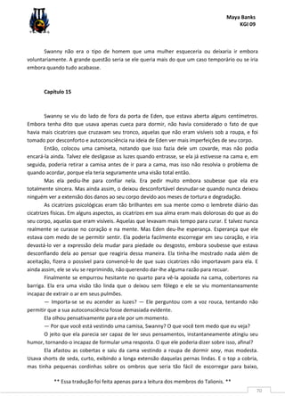 Maya Banks
KGI 09
** Essa tradução foi feita apenas para a leitura dos membros do Talionis. **
70
Swanny não era o tipo de homem que uma mulher esqueceria ou deixaria ir embora
voluntariamente. A grande questão seria se ele queria mais do que um caso temporário ou se iria
embora quando tudo acabasse.
Capítulo 15
Swanny se viu do lado de fora da porta de Eden, que estava aberta alguns centímetros.
Embora tenha dito que usava apenas cueca para dormir, não havia considerado o fato de que
havia mais cicatrizes que cruzavam seu tronco, aquelas que não eram visíveis sob a roupa, e foi
tomado por desconforto e autoconsciência na ideia de Eden ver mais imperfeições de seu corpo.
Então, colocou uma camiseta, notando que isso fazia dele um covarde, mas não podia
encará-la ainda. Talvez ele desligasse as luzes quando entrasse, se ela já estivesse na cama e, em
seguida, poderia retirar a camisa antes de ir para a cama, mas isso não resolvia o problema de
quando acordar, porque ela teria seguramente uma visão total então.
Mas ela pediu-lhe para confiar nela. Era pedir muito embora soubesse que ela era
totalmente sincera. Mas ainda assim, o deixou desconfortável desnudar-se quando nunca deixou
ninguém ver a extensão dos danos ao seu corpo devido aos meses de tortura e degradação.
As cicatrizes psicológicas eram tão brilhantes em sua mente como o lembrete diário das
cicatrizes físicas. Em alguns aspectos, as cicatrizes em sua alma eram mais dolorosas do que as do
seu corpo, aquelas que eram visíveis. Aquelas que levavam mais tempo para curar. E talvez nunca
realmente se curasse no coração e na mente. Mas Eden deu-lhe esperança. Esperança que ele
estava com medo de se permitir sentir. Ela poderia facilmente escorregar em seu coração, e iria
devastá-lo ver a expressão dela mudar para piedade ou desgosto, embora soubesse que estava
desconfiando dela ao pensar que reagiria dessa maneira. Ela tinha-lhe mostrado nada além de
aceitação, fizera o possível para convencê-lo de que suas cicatrizes não importavam para ela. E
ainda assim, ele se viu se reprimindo, não querendo dar-lhe alguma razão para recuar.
Finalmente se empurrou hesitante no quarto para vê-la apoiada na cama, cobertores na
barriga. Ela era uma visão tão linda que o deixou sem fôlego e ele se viu momentaneamente
incapaz de extrair o ar em seus pulmões.
— Importa-se se eu acender as luzes? — Ele perguntou com a voz rouca, tentando não
permitir que a sua autoconsciência fosse demasiada evidente.
Ela olhou pensativamente para ele por um momento.
— Por que você está vestindo uma camisa, Swanny? O que você tem medo que eu veja?
O jeito que ela parecia ser capaz de ler seus pensamentos, instantaneamente atingiu seu
humor, tornando-o incapaz de formular uma resposta. O que ele poderia dizer sobre isso, afinal?
Ela afastou as cobertas e saiu da cama vestindo a roupa de dormir sexy, mas modesta.
Usava shorts de seda, curto, exibindo a longa extensão daquelas pernas lindas. E o top a cobria,
mas tinha pequenas cordinhas sobre os ombros que seria tão fácil de escorregar para baixo,
 
