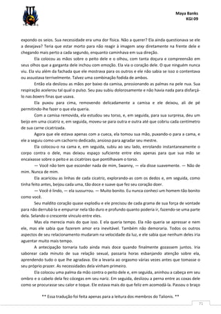 Maya Banks
KGI 09
** Essa tradução foi feita apenas para a leitura dos membros do Talionis. **
71
expondo os seios. Sua necessidade era uma dor física. Não a querer? Ela ainda questionava se ele
a desejava? Teria que estar morto para não reagir à imagem sexy diretamente na frente dele e
chegando mais perto a cada segundo, enquanto caminhava em sua direção.
Ela colocou as mãos sobre o peito dele e o olhou, com tanta doçura e compreensão em
seus olhos que a garganta dele inchou com emoção. Ela via o coração dele. O que ninguém nunca
viu. Ela viu além da fachada que ele mostrava para os outros e ele não sabia se isso o contentava
ou assustava terrivelmente. Talvez uma combinação fodida de ambos.
Então ela deslizou as mãos por baixo da camisa, pressionando as palmas na pele nua. Sua
respiração acelerou tal qual o pulso. Seu pau subiu dolorosamente e não havia nada para disfarçá-
lo nas boxers finas que usava.
Ela puxou para cima, removendo delicadamente a camisa e ele deixou, ali de pé
permitindo-lhe fazer o que ela queria.
Com a camisa removida, ela estudou seu torso, e, em seguida, para sua surpresa, deu um
beijo em uma cicatriz e, em seguida, moveu-se para outra e outra até que cobriu cada centímetro
de sua carne cicatrizada.
Agora que ele estava apenas com a cueca, ela tomou sua mão, puxando-o para a cama, e
ele a seguiu como um cachorro dedicado, ansioso para agradar seu mestre.
Ela colocou-o na cama e, em seguida, subiu ao seu lado, enrolando instantaneamente o
corpo contra o dele, mas deixou espaço suficiente entre eles apenas para que sua mão se
encaixasse sobre o peito e as cicatrizes que pontilhavam o torso.
— Você não tem que esconder nada de mim, Swanny, — ela disse suavemente. — Não de
mim. Nunca de mim.
Ela acariciou as linhas de cada cicatriz, explorando-as com os dedos e, em seguida, como
tinha feito antes, beijou cada uma, tão doce e suave que fez seu coração doer.
— Você é lindo, — ela sussurrou. — Muito bonito. Eu nunca conheci um homem tão bonito
como você.
Seu maldito coração quase explodiu e ele precisou de cada grama de sua força de vontade
para não derrubá-la e empurrar nela tão duro e profundo quanto poderia ir, fazendo-se uma parte
dela. Selando o crescente vínculo entre eles.
Mas ela merecia mais do que isso. E ela queria tempo. Ela não queria se apressar e nem
ele, mas ele sabia que fazerem amor era inevitável. Também não demoraria. Todos os outros
aspectos de seu relacionamento mudaram na velocidade da luz, e ele sabia que nenhum deles iria
aguentar muito mais tempo.
A antecipação tornaria tudo ainda mais doce quando finalmente gozassem juntos. Iria
saborear cada minuto de sua relação sexual, passaria horas esbanjando atenção sobre ela,
aprendendo tudo o que lhe agradava. Ele a levaria ao orgasmo várias vezes antes que tomasse o
seu próprio prazer. As necessidades dela vinham primeiro.
Ela colocou uma palma da mão contra o peito dele e, em seguida, aninhou a cabeça em seu
ombro e o cabelo dela fez cócegas em seu nariz. Em seguida, deslizou a perna entre as coxas dele
como se procurasse seu calor e toque. Ele estava mais do que feliz em acomodá-la. Passou o braço
 