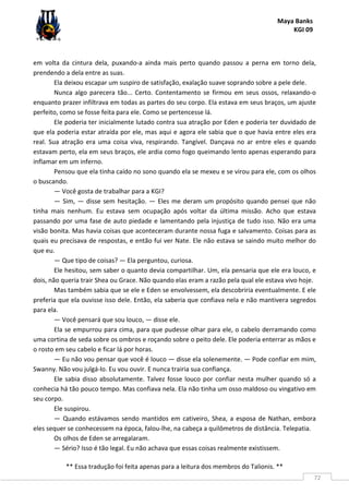 Maya Banks
KGI 09
** Essa tradução foi feita apenas para a leitura dos membros do Talionis. **
72
em volta da cintura dela, puxando-a ainda mais perto quando passou a perna em torno dela,
prendendo a dela entre as suas.
Ela deixou escapar um suspiro de satisfação, exalação suave soprando sobre a pele dele.
Nunca algo parecera tão... Certo. Contentamento se firmou em seus ossos, relaxando-o
enquanto prazer infiltrava em todas as partes do seu corpo. Ela estava em seus braços, um ajuste
perfeito, como se fosse feita para ele. Como se pertencesse lá.
Ele poderia ter inicialmente lutado contra sua atração por Eden e poderia ter duvidado de
que ela poderia estar atraída por ele, mas aqui e agora ele sabia que o que havia entre eles era
real. Sua atração era uma coisa viva, respirando. Tangível. Dançava no ar entre eles e quando
estavam perto, ela em seus braços, ele ardia como fogo queimando lento apenas esperando para
inflamar em um inferno.
Pensou que ela tinha caído no sono quando ela se mexeu e se virou para ele, com os olhos
o buscando.
— Você gosta de trabalhar para a KGI?
— Sim, — disse sem hesitação. — Eles me deram um propósito quando pensei que não
tinha mais nenhum. Eu estava sem ocupação após voltar da última missão. Acho que estava
passando por uma fase de auto piedade e lamentando pela injustiça de tudo isso. Não era uma
visão bonita. Mas havia coisas que aconteceram durante nossa fuga e salvamento. Coisas para as
quais eu precisava de respostas, e então fui ver Nate. Ele não estava se saindo muito melhor do
que eu.
— Que tipo de coisas? — Ela perguntou, curiosa.
Ele hesitou, sem saber o quanto devia compartilhar. Um, ela pensaria que ele era louco, e
dois, não queria trair Shea ou Grace. Não quando elas eram a razão pela qual ele estava vivo hoje.
Mas também sabia que se ele e Eden se envolvessem, ela descobriria eventualmente. E ele
preferia que ela ouvisse isso dele. Então, ela saberia que confiava nela e não mantivera segredos
para ela.
— Você pensará que sou louco, — disse ele.
Ela se empurrou para cima, para que pudesse olhar para ele, o cabelo derramando como
uma cortina de seda sobre os ombros e roçando sobre o peito dele. Ele poderia enterrar as mãos e
o rosto em seu cabelo e ficar lá por horas.
— Eu não vou pensar que você é louco — disse ela solenemente. — Pode confiar em mim,
Swanny. Não vou julgá-lo. Eu vou ouvir. E nunca trairia sua confiança.
Ele sabia disso absolutamente. Talvez fosse louco por confiar nesta mulher quando só a
conhecia há tão pouco tempo. Mas confiava nela. Ela não tinha um osso maldoso ou vingativo em
seu corpo.
Ele suspirou.
— Quando estávamos sendo mantidos em cativeiro, Shea, a esposa de Nathan, embora
eles sequer se conhecessem na época, falou-lhe, na cabeça a quilômetros de distância. Telepatia.
Os olhos de Eden se arregalaram.
— Sério? Isso é tão legal. Eu não achava que essas coisas realmente existissem.
 