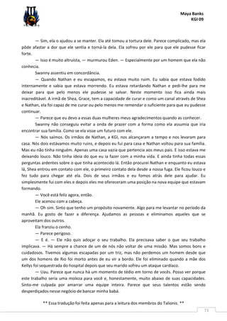 Maya Banks
KGI 09
** Essa tradução foi feita apenas para a leitura dos membros do Talionis. **
73
— Sim, ela o ajudou a se manter. Ela até tomou a tortura dele. Parece complicado, mas ela
pôde afastar a dor que ele sentia e torná-la dela. Ela sofreu por ele para que ele pudesse ficar
forte.
— Isso é muito altruísta, — murmurou Eden. — Especialmente por um homem que ela não
conhecia.
Swanny assentiu em concordância.
— Quando Nathan e eu escapamos, eu estava muito ruim. Eu sabia que estava fodido
internamente e sabia que estava morrendo. Eu estava retardando Nathan e pedi-lhe para me
deixar para que pelo menos ele pudesse se salvar. Neste momento isso fica ainda mais
inacreditável. A irmã de Shea, Grace, tem a capacidade de curar e como um canal através de Shea
e Nathan, ela foi capaz de me curar ou pelo menos me remendar o suficiente para que eu pudesse
continuar.
— Parece que eu devo a essas duas mulheres meus agradecimentos quando as conhecer.
Swanny não conseguiu evitar a onda de prazer com a forma como ela assumia que iria
encontrar sua família. Como se ela visse um futuro com ele.
— Nós saímos. Os irmãos de Nathan, a KGI, nos alcançaram a tempo e nos levaram para
casa. Nós dois estávamos muito ruins, e depois eu fui para casa e Nathan voltou para sua família.
Mas eu não tinha ninguém. Apenas uma casa vazia que pertencia aos meus pais. E isso estava me
deixando louco. Não tinha ideia do que eu ia fazer com a minha vida. E ainda tinha todas essas
perguntas ardentes sobre o que tinha acontecido lá. Então procurei Nathan e enquanto eu estava
lá, Shea entrou em contato com ele, o primeiro contato dela desde a nossa fuga. Ele ficou louco e
fez tudo para chegar até ela. Dois de seus irmãos e eu fomos atrás dele para ajudar. Eu
simplesmente fui com eles e depois eles me ofereceram uma posição na nova equipe que estavam
formando.
— Você está feliz agora, então.
Ele acenou com a cabeça.
— Oh sim. Sinto que tenho um propósito novamente. Algo para me levantar no período da
manhã. Eu gosto de fazer a diferença. Ajudamos as pessoas e eliminamos aqueles que se
aproveitam dos outros.
Ela franziu o cenho.
— Parece perigoso.
— E é. — Ele não quis adoçar o seu trabalho. Ela precisava saber o que seu trabalho
implicava. — Há sempre a chance de um de nós não voltar de uma missão. Mas somos bons e
cuidadosos. Tivemos algumas escapadas por um triz, mas não perdemos um homem desde que
um dos homens de Rio foi morto antes de eu vir a bordo. Ele foi eliminado quando a mãe dos
Kellys foi sequestrada do hospital depois que seu marido sofreu um ataque cardíaco.
— Uau. Parece que nunca há um momento de tédio em torno de vocês. Posso ver porque
este trabalho seria uma moleza para você e, honestamente, muito abaixo de suas capacidades.
Sinto-me culpada por amarrar uma equipe inteira. Parece que seus talentos estão sendo
desperdiçados nesse negócio de bancar minha babá.
 
