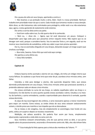 Maya Banks
KGI 09
** Essa tradução foi feita apenas para a leitura dos membros do Talionis. **
74
Ele a puxou de volta em seus braços, apertando-a contra si.
— Nós levamos a sua proteção muito a sério, Eden. Você é a nossa prioridade. Nenhum
trabalho tem prioridade maior do que o outro. Cada missão que tomamos recebe a nossa atenção.
Além disso, se não tivéssemos sido contratados para protegê-la, então você e eu não estaríamos
aqui, agora, e estou gostando de exatamente onde estamos.
Ele sentiu o sorriso dela contra seu peito.
— Você tem razão sobre isso. Eu não queria não tê-lo conhecido.
— Nem eu, — disse ele. — Agora, que tal você descansar um pouco. Coloquei o
despertador para logo cedo para que possamos entrar naquele treino. Não espere que eu vá
devagar com você, porque a considero bonita. Vou te exercitar forte e, em seguida, você vai me
mostrar seus movimentos de autodefesa, então vou saber o que mais precisa aprender.
Ela riu, mas se acomodou lânguida em seus braços, deixando escapar um longo suspiro que
sinalizou sua fadiga.
— Boa noite, Swanny. Estou feliz que você está aqui comigo.
Ele apertou-a uma última vez.
— Estou feliz também.
Capítulo 16
Embora Swanny tenha acertado o alarme em seu relógio, ele tinha um relógio interno que
nunca falhava. Se soubesse a que horas teria que estar de pé, acordava cinco minutos antes, sem
falhar.
Estendeu a mão para desligar o alarme, não querendo despertar Eden, que estava
dormindo profundamente em seus braços. Tinha cinco minutos antes que precisasse acordá-la, e
pretendia saborear cada um desses cinco minutos.
Ela estava aninhada na curva de seu braço, os cabelos espalhados sobre seu braço e o
travesseiro. Era tão bonita no sono quanto quando estava acordada e alerta. Estudou-a na meia-
luz do banheiro, a porta entreaberta, usando a oportunidade para observá-la à vontade, quando
estava dormindo.
As alças do top escorregaram dos ombros, e seria necessário apenas o menor movimento
para expor um mamilo. Como estava, as ondas cheias de seus seios estavam sedutoramente
visíveis, o tecido preso aos mamilos e isso impedia que ela se desnudasse.
Ela se mexeu e ele congelou, mas ela simplesmente se aconchegou mais fundo em seu
peito, soltou um suspiro e depois se recostou novamente.
Maldição, ele odiava acordá-la. Ele poderia ficar assim por horas, simplesmente
observando e apreciando a visão dela na cama com ele.
Seus membros estavam emaranhados, uma de suas pernas entre as dele, e sua perna
jogada sobre ela possessivamente, ancorando-a firmemente contra ele. Não, eles não tinham feito
 