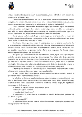 Maya Banks
KGI 09
** Essa tradução foi feita apenas para a leitura dos membros do Talionis. **
75
amor, e ele concordou que eles deviam apressar as coisas, mas a intimidade entre eles era tão
tangível como se tivessem feito.
E apesar de terem concordado em não se apressarem, ele era suficientemente honesto
consigo mesmo para saber que ela estaria em sua cama e ele estaria dentro dela em breve. Ambos
queriam a mesma coisa. A consumação do relacionamento crescente era inevitável.
Toda a sua cautela anterior se foi, desapareceu. Agora que ele estava seguro dela e de seus
sentimentos, estava ansioso para dar o próximo passo. Porque o sexo com Eden não seria apenas
sexo. Sabia em seu coração que faria a terra tremer e que provavelmente iria mudar o curso da
sua vida para sempre, não importava o que aconteceria entre eles mais tarde.
Ele se recusou a olhar muito longe na estrada, porque a carreira deles os levava em
direções completamente diferentes. Estava apenas focado no agora e no momento em que teriam
juntos. Pensar no futuro só lhe traria dor de cabeça.
Literalmente tinham que viver um dia de cada vez e ver onde as coisas os levariam. Se eles
se tornassem sérios, então simplesmente teriam que encontrar uma maneira de ficar juntos. Amor
requeria sacrifício. Ele viu isso muitas vezes. Mas onde há uma vontade, há um caminho. Ele tinha
que acreditar nisso. Porque se pensasse muito à frente e se imaginasse lhe dizendo adeus e
seguindo caminhos separados, isso o devastaria.
Não queria que nada interferisse com o que tinham e teriam, agora. Tudo o que ele podia
controlar era como passavam o tempo que tinham juntos. Tudo estava além de seu controle,
então teria que se concentrar no que estava sob seu controle: se certificar de que desse a Eden o
que ela queria — o que ele queria —, e curtir cada momento roubado, juntos. Se, no final, fossem
em direções diferentes, então saborearia cada única memória do tempo deles juntos e nunca se
arrependeria de um único momento. Era tudo que qualquer um deles poderia fazer.
Sabendo que o momento de silêncio que passou simplesmente observando Eden acabou,
relutantemente passou a mão em seu rosto e murmurou baixinho:
— Eden. Querida, é hora de se levantar. Precisamos chegar ao ginásio em vinte minutos se
quisermos manter o cronograma de sua sessão.
As pálpebras se abriram e seu olhar desfocado encontrou o dele, e, em seguida, todo o seu
rosto se transformou em um sorriso de parar o coração que lhe tirou o fôlego. A ideia de que ela
encontrasse tanto prazer em estar em seus braços, acordando em seus braços, fez o peito dele
apertar a ponto do desconforto.
— Bom dia, — ela disse em uma voz sonolenta, rouca.
Ele deu um beijo em sua testa.
— Bom dia. Você dormiu bem?
— Como uma rocha, — ela admitiu. — Nunca dormi melhor. Tenho que lhe agradecer por
isso. Então, obrigada.
— Pelo quê, querida?
— Por dormir comigo. Por me abraçar. Deixar-me dormir em seus braços. Nunca me senti
tão segura como ontem à noite.
 