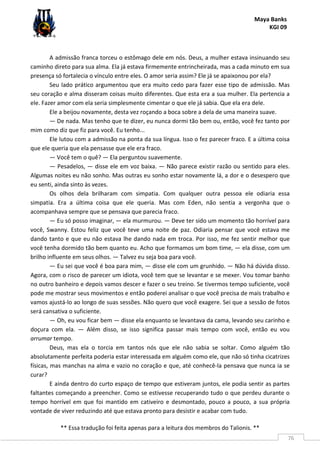 Maya Banks
KGI 09
** Essa tradução foi feita apenas para a leitura dos membros do Talionis. **
76
A admissão franca torceu o estômago dele em nós. Deus, a mulher estava insinuando seu
caminho direto para sua alma. Ela já estava firmemente entrincheirada, mas a cada minuto em sua
presença só fortalecia o vínculo entre eles. O amor seria assim? Ele já se apaixonou por ela?
Seu lado prático argumentou que era muito cedo para fazer esse tipo de admissão. Mas
seu coração e alma disseram coisas muito diferentes. Que esta era a sua mulher. Ela pertencia a
ele. Fazer amor com ela seria simplesmente cimentar o que ele já sabia. Que ela era dele.
Ele a beijou novamente, desta vez roçando a boca sobre a dela de uma maneira suave.
— De nada. Mas tenho que te dizer, eu nunca dormi tão bem ou, então, você fez tanto por
mim como diz que fiz para você. Eu tenho...
Ele lutou com a admissão na ponta da sua língua. Isso o fez parecer fraco. E a última coisa
que ele queria que ela pensasse que ele era fraco.
— Você tem o quê? — Ela perguntou suavemente.
— Pesadelos, — disse ele em voz baixa. — Não parece existir razão ou sentido para eles.
Algumas noites eu não sonho. Mas outras eu sonho estar novamente lá, a dor e o desespero que
eu senti, ainda sinto às vezes.
Os olhos dela brilharam com simpatia. Com qualquer outra pessoa ele odiaria essa
simpatia. Era a última coisa que ele queria. Mas com Eden, não sentia a vergonha que o
acompanhava sempre que se pensava que parecia fraco.
— Eu só posso imaginar, — ela murmurou. — Deve ter sido um momento tão horrível para
você, Swanny. Estou feliz que você teve uma noite de paz. Odiaria pensar que você estava me
dando tanto e que eu não estava lhe dando nada em troca. Por isso, me fez sentir melhor que
você tenha dormido tão bem quanto eu. Acho que formamos um bom time, — ela disse, com um
brilho influente em seus olhos. — Talvez eu seja boa para você.
— Eu sei que você é boa para mim, — disse ele com um grunhido. — Não há dúvida disso.
Agora, com o risco de parecer um idiota, você tem que se levantar e se mexer. Vou tomar banho
no outro banheiro e depois vamos descer e fazer o seu treino. Se tivermos tempo suficiente, você
pode me mostrar seus movimentos e então poderei analisar o que você precisa de mais trabalho e
vamos ajustá-lo ao longo de suas sessões. Não quero que você exagere. Sei que a sessão de fotos
será cansativa o suficiente.
— Oh, eu vou ficar bem — disse ela enquanto se levantava da cama, levando seu carinho e
doçura com ela. — Além disso, se isso significa passar mais tempo com você, então eu vou
arrumar tempo.
Deus, mas ela o torcia em tantos nós que ele não sabia se soltar. Como alguém tão
absolutamente perfeita poderia estar interessada em alguém como ele, que não só tinha cicatrizes
físicas, mas manchas na alma e vazio no coração e que, até conhecê-la pensava que nunca ia se
curar?
E ainda dentro do curto espaço de tempo que estiveram juntos, ele podia sentir as partes
faltantes começando a preencher. Como se estivesse recuperando tudo o que perdeu durante o
tempo horrível em que foi mantido em cativeiro e desmontado, pouco a pouco, a sua própria
vontade de viver reduzindo até que estava pronto para desistir e acabar com tudo.
 