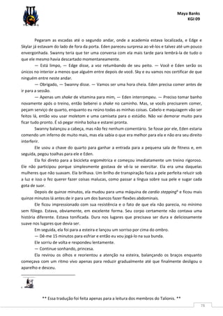 Maya Banks
KGI 09
** Essa tradução foi feita apenas para a leitura dos membros do Talionis. **
78
Pegaram as escadas até o segundo andar, onde a academia estava localizada, e Edge e
Skylar já estavam do lado de fora da porta. Eden pareceu surpresa ao vê-los e talvez até um pouco
envergonhada. Swanny teria que ter uma conversa com ela mais tarde para lembrá-la de tudo o
que ele mesmo havia descartado momentaneamente.
— Está limpo, — Edge disse, a voz retumbando de seu peito. — Você e Eden serão os
únicos no interior a menos que alguém entre depois de você. Sky e eu vamos nos certificar de que
ninguém entre neste andar.
— Obrigado, — Swanny disse. — Vamos ser uma hora cheia. Eden precisa comer antes de
ir para a sessão.
— Apenas um shake de vitamina para mim, — Eden interrompeu. — Preciso tomar banho
novamente após o treino, então beberei o shake no caminho. Mas, se vocês precisarem comer,
peçam serviço de quarto, enquanto eu reúno todas as minhas coisas. Cabelo e maquiagem vão ser
feitos lá, então vou usar moletom e uma camiseta para o estúdio. Não vai demorar muito para
ficar tudo pronto. É só pegar minha bolsa e estarei pronta.
Swanny balançou a cabeça, mas não fez nenhum comentário. Se fosse por ele, Eden estaria
comendo um inferno de muito mais, mas ela sabia o que era melhor para ela e não era seu direito
interferir.
Ele usou a chave do quarto para ganhar a entrada para a pequena sala de fitness e, em
seguida, pegou toalhas para ele e Eden.
Ela foi direto para a bicicleta ergométrica e começou imediatamente um treino rigoroso.
Ele não participou porque simplesmente gostava de vê-la se exercitar. Ela era uma daquelas
mulheres que não suavam. Ela brilhava. Um brilho de transpiração fazia a pele perfeita reluzir sob
a luz e isso o fez querer fazer coisas malucas, como passar a língua sobre sua pele e sugar cada
gota de suor.
Depois de quinze minutos, ela mudou para uma máquina de cardio stepping6 e ficou mais
quinze minutos lá antes de ir para um dos bancos fazer flexões abdominais.
Ele ficou impressionado com sua resistência e o fato de que ela não parecia, no mínimo
sem fôlego. Estava, obviamente, em excelente forma. Seu corpo certamente não contava uma
história diferente. Estava tonificada. Dura nos lugares que precisava ser dura e deliciosamente
suave nos lugares que devia ser.
Em seguida, ela foi para a esteira e lançou um sorriso por cima do ombro.
— Dê-me 15 minutos para esfriar e então eu vou jogá-lo na sua bunda.
Ele sorriu de volta e respondeu lentamente.
— Continue sonhando, princesa.
Ela revirou os olhos e reorientou a atenção na esteira, balançando os braços enquanto
começava com um ritmo vivo apenas para reduzir gradualmente até que finalmente desligou o
aparelho e desceu.
6
 