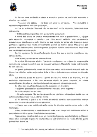 Maya Banks
KGI 09
** Essa tradução foi feita apenas para a leitura dos membros do Talionis. **
79
Ela fez um show estalando os dedos e assumiu a postura de um lutador enquanto o
circulava com cautela.
— Proponho uma aposta, — ela disse com uma voz arrogante. — Vou derrubá-lo e
receberei um pedido que você tem que cumprir.
— E se eu a derrubar? Ou você não me derrubar? — Ele perguntou, levantando uma
sobrancelha.
— Então você faz um pedido a mim que eu tenho que cumprir.
A mente dele estava em chamas imediatamente com todas as possibilidades. E, a julgar
pela expressão presunçosa e calculista que Eden estava exibindo, seus pensamentos
provavelmente espelhavam os dele. Inferno, na sua maneira de pensar não importava quem
ganhasse a aposta porque muito provavelmente queriam as mesmas coisas. Mas apenas por
garantia, não estava disposto a deixá-la ganhar, porque de repente se tornou muito importante
que ele conseguisse o que queria.
Ela. Em sua cama. Ele tão profundamente dentro dela que se sentiria engolido por ela,
coração e alma.
— De acordo, — disse ele em tom desafiador.
Ela era boa. Ele teve que admitir. Estar contra um homem com o dobro do tamanho dela
normalmente tornava impossível para ela conseguir vantagem. Mas ela foi rápida e obviamente
foi bem treinada.
Ele gemeu quando viu que tinham um público de fora da porta de vidro de acesso à sala de
fitness. Joe e Nathan haviam se juntado a Skylar e Edge, e todos estavam assistindo em diversão
óbvia.
Sua distração quase lhe custou a aposta. Ela foi para matar e ele tropeçou, mas se
endireitou imediatamente e fez uma varredura rápida da perna enquanto ela estava
desequilibrada e derrubou-a, rolando debaixo dela para assumir o impacto da queda.
Ela olhou para ele, ofegando suavemente, os cabelos em desordem.
— Suponho que desde que eu estou em cima e você está preso eu ganhei?
Ele riu do desgosto em seu rosto.
— Desculpe princesa. Não queria machucá-la, por isso tomei o impacto da queda, mas eu
definitivamente derrubei você. A vitória é minha.
Ela fez beicinho, o que só o fez rir mais. Ela era tão bonitinha com aquele lábio inferior
emburrado e o olhar de cachorrinho em seus olhos.
— Espero que o seu pedido seja pelo menos tão divertido quanto o meu seria, — ela
resmungou.
— Oh, vai ser divertido, — disse ele em voz baixa. — Eu sei que vou adorar cada minuto e
pretendo me certificar que você desfrute tanto quanto eu.
Fogo acendeu nos olhos dela e por um momento ele pensou que ela iria beijá-lo. Mas um
rápido olhar na direção da porta foi o suficiente para fazê-la temperar sua reação. Ela não queria
público mais do que ele.
 