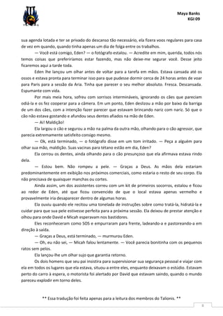 Maya Banks
KGI 09
** Essa tradução foi feita apenas para a leitura dos membros do Talionis. **
8
sua agenda lotada e ter se privado do descanso tão necessário, ela fizera voos regulares para casa
de vez em quando, quando tinha apenas um dia de folga entre os trabalhos.
— Você está comigo, Eden? — o fotógrafo estalou. — Acredite em mim, querida, todos nós
temos coisas que preferiríamos estar fazendo, mas não deixe-me segurar você. Desse jeito
ficaremos aqui a tarde toda.
Eden lhe lançou um olhar antes de voltar para a tarefa em mãos. Estava cansada até os
ossos e estava pronta para terminar isso para que pudesse dormir cerca de 24 horas antes de voar
para Paris para a sessão da Aria. Tinha que parecer o seu melhor absoluto. Fresca. Descansada.
Espumante com vida.
Por mais meia hora, sofreu com sorrisos intermináveis, ignorando os cães que pareciam
odiá-la e os fez cooperar para a câmera. Em um ponto, Eden deslizou a mão por baixo da barriga
de um dos cães, com a intenção fazer parecer que estavam brincando nariz com nariz. Só que o
cão não estava gostando e afundou seus dentes afiados na mão de Eden.
— Ai! Maldição!
Ela largou o cão e segurou a mão na palma da outra mão, olhando para o cão agressor, que
parecia extremamente satisfeito consigo mesmo.
— Ok, está terminado, — o fotógrafo disse em um tom irritado. — Peça a alguém para
olhar sua mão, maldição. Suas vacinas para tétano estão em dia, Eden?
Ela cerrou os dentes, ainda olhando para o cão presunçoso que ela afirmava estava rindo
dela.
— Estou bem. Não rompeu a pele. — Graças a Deus. As mãos dela estariam
predominantemente em exibição nos próximos comerciais, como estaria o resto de seu corpo. Ela
não precisava de quaisquer manchas ou cortes.
Ainda assim, um dos assistentes correu com um kit de primeiros socorros, estalou e ficou
ao redor de Eden, até que ficou convencido de que o local estava apenas vermelho e
provavelmente iria desaparecer dentro de algumas horas.
Ela ouviu quando ele recitou uma tonelada de instruções sobre como tratá-la, hidratá-la e
cuidar para que sua pele estivesse perfeita para a próxima sessão. Ela deixou de prestar atenção e
olhou para onde David e Micah esperavam nos bastidores.
Eles reconheceram como SOS e empurraram para frente, ladeando-a e pastoreando-a em
direção à saída.
— Graças a Deus, está terminado, — murmurou Eden.
— Oh, eu não sei, — Micah falou lentamente. — Você parecia bonitinha com os pequenos
ratos sem pelos.
Ela lançou-lhe um olhar sujo que garantia retorno.
Os dois homens que seu pai insistira para supervisionar sua segurança pessoal e viajar com
ela em todos os lugares que ela estava, situou-a entre eles, enquanto deixavam o estúdio. Estavam
perto do carro à espera, o motorista foi alertado por David que estavam saindo, quando o mundo
pareceu explodir em torno deles.
 