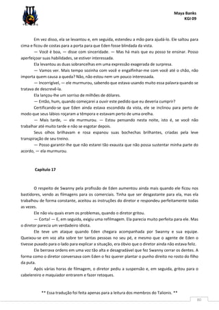 Maya Banks
KGI 09
** Essa tradução foi feita apenas para a leitura dos membros do Talionis. **
80
Em vez disso, ela se levantou e, em seguida, estendeu a mão para ajudá-lo. Ele saltou para
cima e ficou de costas para a porta para que Eden fosse blindada da vista.
— Você é boa, — disse com sinceridade. — Mas há mais que eu posso te ensinar. Posso
aperfeiçoar suas habilidades, se estiver interessada.
Ela levantou as duas sobrancelhas em uma expressão exagerada de surpresa.
— Vamos ver. Mais tempo sozinha com você e engalfinhar-me com você até o chão, não
importa quem causa a queda? Não, não estou nem um pouco interessada.
— Incorrigível, — ele murmurou, sabendo que estava usando muito essa palavra quando se
tratava de descrevê-la.
Ela lançou-lhe um sorriso de milhões de dólares.
— Então, hum, quando começarei a ouvir este pedido que eu deveria cumprir?
Certificando-se que Eden ainda estava escondida da vista, ele se inclinou para perto de
modo que seus lábios roçaram a têmpora e estavam perto de uma orelha.
— Mais tarde, — ele murmurou. — Estou pensando nesta noite, isto é, se você não
trabalhar até muito tarde e não se esgotar depois.
Seus olhos brilhavam e rosa espanou suas bochechas brilhantes, criadas pela leve
transpiração de seu treino.
— Posso garantir-lhe que não estarei tão exausta que não possa sustentar minha parte do
acordo, — ela murmurou.
Capítulo 17
O respeito de Swanny pela profissão de Eden aumentou ainda mais quando ele ficou nos
bastidores, vendo as filmagens para os comerciais. Tinha que ser desgastante para ela, mas ela
trabalhou de forma constante, aceitou as instruções do diretor e respondeu perfeitamente todas
as vezes.
Ele não viu quais eram os problemas, quando o diretor gritou.
— Corta! — E, em seguida, exigiu uma refilmagem. Ela parecia muito perfeita para ele. Mas
o diretor parecia um verdadeiro idiota.
Ele teve um ataque quando Eden chegara acompanhada por Swanny e sua equipe.
Queixou-se em voz alta sobre ter tantas pessoas no seu pé, e mesmo que o agente de Eden o
tivesse puxado para o lado para explicar a situação, era óbvio que o diretor ainda não estava feliz.
Ele berrava ordens em uma voz tão alta e desagradável que fez Swanny cerrar os dentes. A
forma como o diretor conversava com Eden o fez querer plantar o punho direito no rosto do filho
da puta.
Após várias horas de filmagem, o diretor pediu a suspensão e, em seguida, gritou para o
cabelereiro e maquiador entrarem e fazer retoques.
 