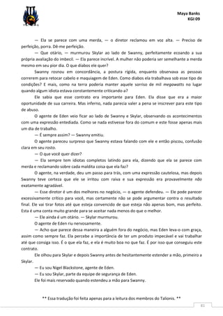 Maya Banks
KGI 09
** Essa tradução foi feita apenas para a leitura dos membros do Talionis. **
81
— Ela se parece com uma merda, — o diretor reclamou em voz alta. — Preciso de
perfeição, porra. Dê-me perfeição.
— Que otário, — murmurou Skylar ao lado de Swanny, perfeitamente ecoando a sua
própria avaliação do imbecil. — Ela parece incrível. A mulher não poderia ser semelhante a merda
mesmo em seu pior dia. O que diabos ele quer?
Swanny rosnou em concordância, a postura rígida, enquanto observava as pessoas
correrem para retocar cabelo e maquiagem de Eden. Como diabos ela trabalhava sob esse tipo de
condições? E mais, como na terra poderia manter aquele sorriso de mil megawatts no lugar
quando algum idiota estava constantemente criticando-a?
Ele sabia que esse contrato era importante para Eden. Ela disse que era a maior
oportunidade de sua carreira. Mas inferno, nada parecia valer a pena se inscrever para este tipo
de abuso.
O agente de Eden veio ficar ao lado de Swanny e Skylar, observando os acontecimentos
com uma expressão entediada. Como se nada estivesse fora do comum e este fosse apenas mais
um dia de trabalho.
— É sempre assim? — Swanny emitiu.
O agente pareceu surpreso que Swanny estava falando com ele e então piscou, confusão
clara em seu rosto.
— O que você quer dizer?
— Ela sempre tem idiotas completos latindo para ela, dizendo que ela se parece com
merda e reclamando sobre cada maldita coisa que ela faz?
O agente, na verdade, deu um passo para trás, com uma expressão cautelosa, mas depois
Swanny teve certeza que ele se irritou com raiva e sua expressão era provavelmente não
exatamente agradável.
— Esse diretor é um dos melhores no negócio, — o agente defendeu. — Ele pode parecer
excessivamente crítico para você, mas certamente não se pode argumentar contra o resultado
final. Ele vai tirar fotos até que esteja convencido de que esteja não apenas bom, mas perfeito.
Esta é uma conta muito grande para se aceitar nada menos do que o melhor.
— Ele ainda é um otário. — Skylar murmurou.
O agente de Eden riu nervosamente.
— Acho que parece dessa maneira a alguém fora do negócio, mas Eden leva-o com graça,
assim como sempre faz. Ela percebe a importância de ter um produto impecável e vai trabalhar
até que consiga isso. É o que ela faz, e ela é muito boa no que faz. É por isso que conseguiu este
contrato.
Ele olhou para Skylar e depois Swanny antes de hesitantemente estender a mão, primeiro a
Skylar.
— Eu sou Nigel Blackstone, agente de Eden.
— Eu sou Skylar, parte da equipe de segurança de Eden.
Ele foi mais reservado quando estendeu a mão para Swanny.
 