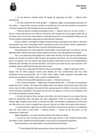 Maya Banks
KGI 09
** Essa tradução foi feita apenas para a leitura dos membros do Talionis. **
82
— Eu sou Swanny, também parte da equipe de segurança de Eden, — Swanny disse
brevemente.
— Ela está realmente em muito perigo? — Perguntou Nigel, a preocupação queimava em
seus olhos. — Quero dizer, sei que o tiroteio se transformou em uma coisa aleatória e prenderam
o homem responsável. Mas há algo mais que eu deveria saber?
— Estamos apenas tomando precauções extras, — Swanny disse em um tom neutro. —
Como o nome dela espirrou em todos os noticiários, não há garantia de que algum idiota não vá
ter ideias e dar um tiro nela. Esta sessão era importante para ela, e ela não poderia faltar, por isso
estamos apenas reforçando a segurança ao redor dela por enquanto.
Ele deu crédito a contragosto a Nigel. Ele parecia estar preocupado com Eden, e não tinha
pronunciado uma única reclamação sobre a presença da KGI e até mesmo interviu, explicando a
situação para o diretor. Nigel foi firme e seu tom não admitia discussão.
Ele podia parecer ser muito esperto e muito polido, muito bonito para um homem, mas ele
defendia Eden e deixou claro que o diretor poderia se ferrar se ele não gostasse da situação.
Isso, e sua aparente preocupação com o bem-estar de Eden, fez com que ele subisse vários
pontos no conceito de Swanny. Não iria dizer que gostava do homem. Ele era muito preguiçoso
para o seu gosto e era um homem que Swanny poderia facilmente ver que era completamente
diferente sob a fachada. Ao contrário de Eden, com quem o que você via era o que você tem. Sem
falsidade. Apenas absolutamente genuíno até os ossos.
— É claro que a segurança de Eden tem que ter prioridade, — Nigel se apressou a dizer. —
Espero não ter dado qualquer motivo para duvidar do meu compromisso com ela, tanto
profissional como pessoalmente. Ela é minha maior cliente, então quaisquer precauções que
devam ser colocadas em prática, estou a bordo completamente.
— Tenho certeza que Eden agradece seu apoio, — Swanny murmurou.
— Ela é minha prioridade, — Nigel disse, insistindo ainda mais. — Vou lidar com quaisquer
problemas com o diretor. Um monte de modelos daria seus dentes caninos para posar para esta
conta, mas Aria não é estúpida. Eles querem Eden, porque querem o melhor e se Lonnie, o diretor,
causar quaisquer problemas, vou passar por cima de sua cabeça e, ou ele vai ser enlatado ou ele
vai mudar de opinião em pouco tempo.
— Ele está fazendo as fotos, porque como Eden, ele está no topo em seu campo. Mas ele
pode ser substituído. Eden não pode. Isso não é negociável. Tenho um contrato rígido e se eles
fizeram algo estúpido como tentar se livrarem de Eden, eles perdem o pagamento já feito para
ela. Mas entre mim e você, se alguém tiver que sair, não vai ser a Eden. Aria a quer muito mesmo.
— Se ele continuar a agir como um idiota com Eden, você terá que encontrar um substituto
para ele, mais cedo ou mais tarde, — Swanny rosnou. — Porque se ele não partir, eu vou
reorganizar o rosto dele.
Nigel empalideceu, seu olhar nervoso voando entre Swanny e Skylar.
— Eu vou ter uma conversa com Lonnie assim que encerrar o dia. Também preciso falar
com Eden e, bem, suponho que você também, já que você é sua equipe de segurança.
Swanny levantou uma sobrancelha em questionamento silencioso.
 