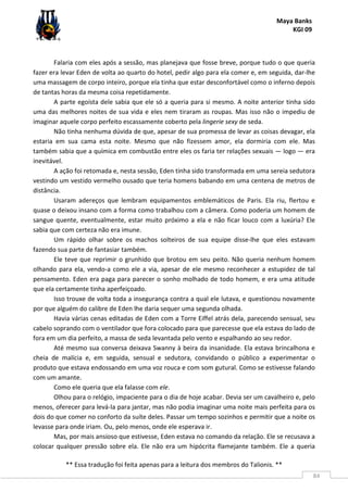 Maya Banks
KGI 09
** Essa tradução foi feita apenas para a leitura dos membros do Talionis. **
84
Falaria com eles após a sessão, mas planejava que fosse breve, porque tudo o que queria
fazer era levar Eden de volta ao quarto do hotel, pedir algo para ela comer e, em seguida, dar-lhe
uma massagem de corpo inteiro, porque ela tinha que estar desconfortável como o inferno depois
de tantas horas da mesma coisa repetidamente.
A parte egoísta dele sabia que ele só a queria para si mesmo. A noite anterior tinha sido
uma das melhores noites de sua vida e eles nem tiraram as roupas. Mas isso não o impediu de
imaginar aquele corpo perfeito escassamente coberto pela lingerie sexy de seda.
Não tinha nenhuma dúvida de que, apesar de sua promessa de levar as coisas devagar, ela
estaria em sua cama esta noite. Mesmo que não fizessem amor, ela dormiria com ele. Mas
também sabia que a química em combustão entre eles os faria ter relações sexuais — logo — era
inevitável.
A ação foi retomada e, nesta sessão, Eden tinha sido transformada em uma sereia sedutora
vestindo um vestido vermelho ousado que teria homens babando em uma centena de metros de
distância.
Usaram adereços que lembram equipamentos emblemáticos de Paris. Ela riu, flertou e
quase o deixou insano com a forma como trabalhou com a câmera. Como poderia um homem de
sangue quente, eventualmente, estar muito próximo a ela e não ficar louco com a luxúria? Ele
sabia que com certeza não era imune.
Um rápido olhar sobre os machos solteiros de sua equipe disse-lhe que eles estavam
fazendo sua parte de fantasiar também.
Ele teve que reprimir o grunhido que brotou em seu peito. Não queria nenhum homem
olhando para ela, vendo-a como ele a via, apesar de ele mesmo reconhecer a estupidez de tal
pensamento. Eden era paga para parecer o sonho molhado de todo homem, e era uma atitude
que ela certamente tinha aperfeiçoado.
Isso trouxe de volta toda a insegurança contra a qual ele lutava, e questionou novamente
por que alguém do calibre de Eden lhe daria sequer uma segunda olhada.
Havia várias cenas editadas de Eden com a Torre Eiffel atrás dela, parecendo sensual, seu
cabelo soprando com o ventilador que fora colocado para que parecesse que ela estava do lado de
fora em um dia perfeito, a massa de seda levantada pelo vento e espalhando ao seu redor.
Até mesmo sua conversa deixava Swanny à beira da insanidade. Ela estava brincalhona e
cheia de malícia e, em seguida, sensual e sedutora, convidando o público a experimentar o
produto que estava endossando em uma voz rouca e com som gutural. Como se estivesse falando
com um amante.
Como ele queria que ela falasse com ele.
Olhou para o relógio, impaciente para o dia de hoje acabar. Devia ser um cavalheiro e, pelo
menos, oferecer para levá-la para jantar, mas não podia imaginar uma noite mais perfeita para os
dois do que comer no conforto da suíte deles. Passar um tempo sozinhos e permitir que a noite os
levasse para onde iriam. Ou, pelo menos, onde ele esperava ir.
Mas, por mais ansioso que estivesse, Eden estava no comando da relação. Ele se recusava a
colocar qualquer pressão sobre ela. Ele não era um hipócrita flamejante também. Ele a queria
 